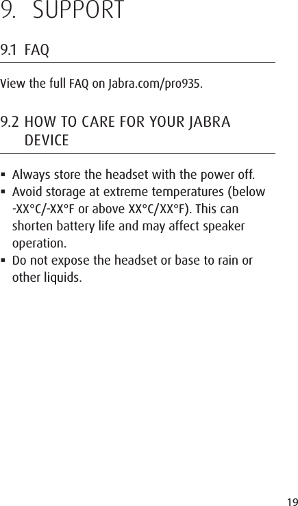 19ENGLISHJABRA SOLEMATE MINI9.  SUPPORT9.1  FAQView the full FAQ on Jabra.com/pro935.9.2 HOW TO CARE FOR YOUR JABRA DEVICE Always store the headset with the power off. Avoid storage at extreme temperatures (below -XX°C/-XX°F or above XX°C/XX°F). This can shorten battery life and may affect speaker operation.  Do not expose the headset or base to rain or other liquids.