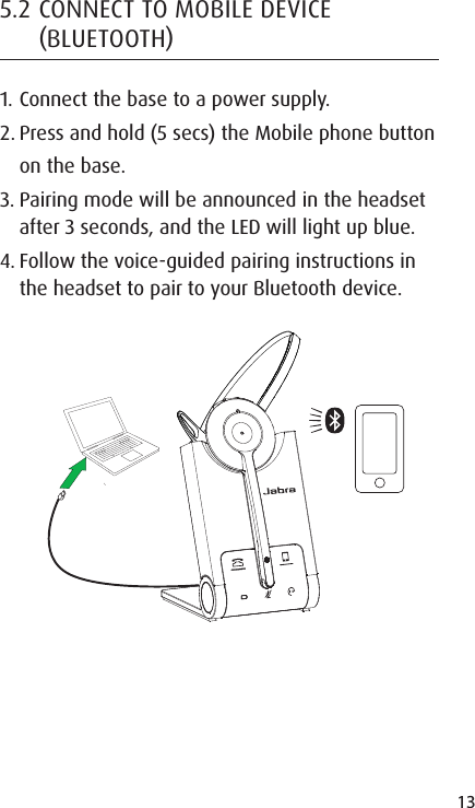 13ENGLISHJABRA SOLEMATE MINI5.2 CONNECT TO MOBILE DEVICE BLUETOOTH1. Connect the base to a power supply.2. Press and hold (5 secs) the Mobile phone button on the base.3. Pairing mode will be announced in the headset after 3 seconds, and the LED will light up blue.4. Follow the voice-guided pairing instructions in the headset to pair to your Bluetooth device.