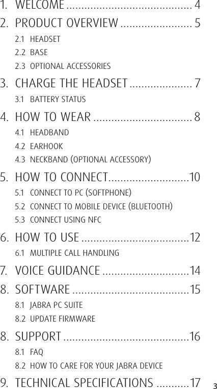 3ENGLISHJABRA SOLEMATE MINI1. WELCOME .......................................... 42.  PRODUCT OVERVIEW ........................ 52.1 HEADSET2.2 BASE2.3  OPTIONAL ACCESSORIES3.  CHARGE THE HEADSET ..................... 73.1  BATTERY STATUS4.  HOW TO WEAR ................................. 84.1 HEADBAND4.2 EARHOOK4.3  NECKBAND OPTIONAL ACCESSORY5.  HOW TO CONNECT ...........................105.1  CONNECT TO PC SOFTPHONE5.2  CONNECT TO MOBILE DEVICE BLUETOOTH5.3  CONNECT USING NFC6.  HOW TO USE ....................................126.1  MULTIPLE CALL HANDLING7.  VOICE GUIDANCE .............................148. SOFTWARE .......................................158.1  JABRA PC SUITE8.2  UPDATE FIRMWARE8. SUPPORT ..........................................168.1 FAQ8.2  HOW TO CARE FOR YOUR JABRA DEVICE9.  TECHNICAL SPECIFICATIONS ...........17