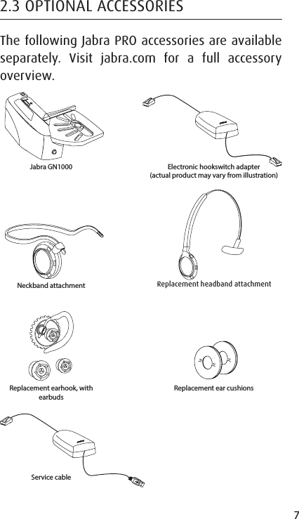 7ENGLISHJABRA SOLEMATE MINI2.3 OPTIONAL ACCESSORIESThe following Jabra PRO accessories are available separately. Visit jabra.com for a full accessory overview.Neckband attachmentReplacement earhook, with earbudsReplacement ear cushionsReplacement headband attachmentJabra GN1000 Electronic hookswitch adapter (actual product may vary from illustration)Service cable