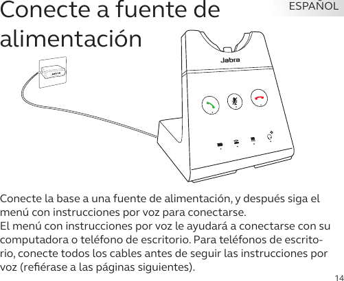 14ESPAÑOLConecte a fuente de  alimentaciónConecte la base a una fuente de alimentación, y después siga el menú con instrucciones por voz para conectarse. El menú con instrucciones por voz le ayudará a conectarse con su computadora o teléfono de escritorio. Para teléfonos de escrito-rio, conecte todos los cables antes de seguir las instrucciones por voz (reﬁérase a las páginas siguientes). 