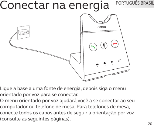 20Ligue a base a uma fonte de energia, depois siga o menu orientado por voz para se conectar. O menu orientado por voz ajudará você a se conectar ao seu computador ou telefone de mesa. Para telefones de mesa, conecte todos os cabos antes de seguir a orientação por voz (consulte as seguintes páginas). PORTUGUÊS BRASILConectar na energia