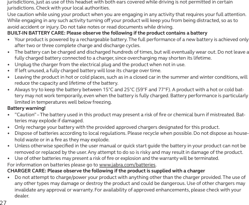27jurisdictions, just as use of this headset with both ears covered while driving is not permitted in certain jurisdictions. Check with your local authorities.Use caution while using your product when you are engaging in any activity that requires your full attention. While engaging in any such activity turning o your product will keep you from being distracted, so as to avoid accident or injury. Do not take notes or read documents while driving.BUILT-IN BATTERY CARE: Please observe the following if the product contains a battery•   Your product is powered by a rechargeable battery. The full performance of a new battery is achieved only after two or three complete charge and discharge cycles.•   The battery can be charged and discharged hundreds of times, but will eventually wear out. Do not leave a fully charged battery connected to a charger, since overcharging may shorten its lifetime.•   Unplug the charger from the electrical plug and the product when not in use.•   If left unused, a fully charged battery will lose its charge over time.•   Leaving the product in hot or cold places, such as in a closed car in the summer and winter conditions, will reduce the capacity and lifetime of the battery.•   Always try to keep the battery between 15°C and 25°C (59°F and 77°F). A product with a hot or cold bat-tery may not work temporarily, even when the battery is fully charged. Battery performance is particularly limited in temperatures well below freezing.Battery warning!•   ”Caution” – The battery used in this product may present a risk of ﬁre or chemical burn if mistreated. Bat-teries may explode if damaged.•   Only recharge your battery with the provided approved chargers designated for this product.•   Dispose of batteries according to local regulations. Please recycle when possible. Do not dispose as house-hold waste or in a ﬁre as they may explode.•   Unless otherwise speciﬁed in the user manual or quick start guide the battery in your product can not be removed or replaced by the user. Any attempt to do so is risky and may result in damage of the product.•  Use of other batteries may present a risk of ﬁre or explosion and the warranty will be terminated.For information on batteries please go to www.jabra.com/batteries.CHARGER CARE: Please observe the following if the product is supplied with a charger•   Do not attempt to charge/power your product with anything other than the charger provided. The use of any other types may damage or destroy the product and could be dangerous. Use of other chargers may invalidate any approval or warranty. For availability of approved enhancements, please check with your dealer.