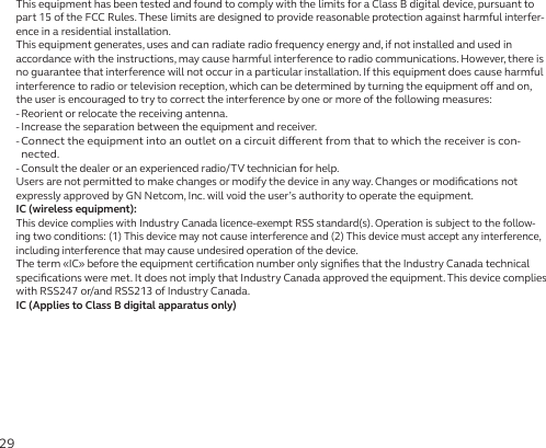29This equipment has been tested and found to comply with the limits for a Class B digital device, pursuant to part 15 of the FCC Rules. These limits are designed to provide reasonable protection against harmful interfer-ence in a residential installation.This equipment generates, uses and can radiate radio frequency energy and, if not installed and used in accordance with the instructions, may cause harmful interference to radio communications. However, there is no guarantee that interference will not occur in a particular installation. If this equipment does cause harmful interference to radio or television reception, which can be determined by turning the equipment o and on, the user is encouraged to try to correct the interference by one or more of the following measures:- Reorient or relocate the receiving antenna.- Increase the separation between the equipment and receiver.-  Connect the equipment into an outlet on a circuit dierent from that to which the receiver is con-nected.- Consult the dealer or an experienced radio/TV technician for help.Users are not permitted to make changes or modify the device in any way. Changes or modiﬁcations not expressly approved by GN Netcom, Inc. will void the user’s authority to operate the equipment.IC (wireless equipment):This device complies with Industry Canada licence-exempt RSS standard(s). Operation is subject to the follow-ing two conditions: (1) This device may not cause interference and (2) This device must accept any interference, including interference that may cause undesired operation of the device.The term «IC» before the equipment certiﬁcation number only signiﬁes that the Industry Canada technical speciﬁcations were met. It does not imply that Industry Canada approved the equipment. This device complies with RSS247 or/and RSS213 of Industry Canada.IC (Applies to Class B digital apparatus only)