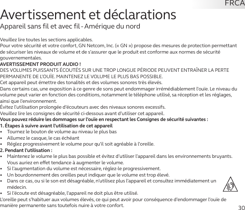 30Veuillez lire toutes les sections applicables.Pour votre sécurité et votre confort, GN Netcom, Inc. (« GN ») propose des mesures de protection permettant de sécuriser les niveaux de volume et de s’assurer que le produit est conforme aux normes de sécurité gouvernementales.AVERTISSEMENT PRODUIT AUDIO!DES VOLUMES PUISSANTS ÉCOUTÉS SUR UNE TROP LONGUE PÉRIODE PEUVENT ENTRAÎNER LA PERTE PERMANENTE DE L’OUÏE. MAINTENEZ LE VOLUME LE PLUS BAS POSSIBLE.Cet appareil peut émettre des tonalités et des volumes sonores très élevés.Dans certains cas, une exposition à ce genre de sons peut endommager irrémédiablement l’ouïe. Le niveau du volume peut varier en fonction des conditions, notamment le téléphone utilisé, sa réception et les réglages, ainsi que l’environnement. Évitez l’utilisation prolongée d’écouteurs avec des niveaux sonores excessifs.Veuillez lire les consignes de sécurité ci-dessous avant d’utiliser cet appareil.Vous pouvez réduire les dommages sur l’ouïe en respectant les Consignes de sécurité suivantes:1. Étapes à suivre avant l’utilisation de cet appareil•   Tournez le bouton de volume au niveau le plus bas•   Allumez le casque, le cas échéant•   Réglez progressivement le volume pour qu’il soit agréable à l’oreille.2. Pendant l’utilisation:•   Maintenez le volume le plus bas possible et évitez d’utiliser l’appareil dans les environnements bruyants. Vous auriez en eet tendance à augmenter le volume.•   Si l’augmentation du volume est nécessaire, réglez-le progressivement.•   Un bourdonnement des oreilles peut indiquer que le volume est trop élevé.•   Dans ce cas, ou si le son est désagréable, n’utilisez plus l’appareil et consultez immédiatement un médecin.•   Si l’écoute est désagréable, l’appareil ne doit plus être utilisé.L’oreille peut s’habituer aux volumes élevés, ce qui peut avoir pour conséquence d’endommager l’ouïe de manière permanente sans toutefois nuire à votre confort.Avertissement et déclarationsAppareil sans fil et avec fil - Amérique du nordFRCA