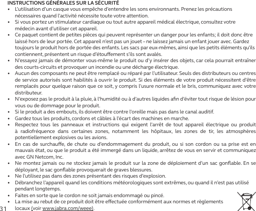 31INSTRUCTIONS GÉNÉRALES SUR LA SÉCURITÉ•   L’utilisation d’un casque vous empêche d’entendre les sons environnants. Prenez les précautions nécessaires quand l’activité nécessite toute votre attention.•   Si vous portez un stimulateur cardiaque ou tout autre appareil médical électrique, consultez votre médecin avant d’utiliser cet appareil.•   Ce paquet contient de petites pièces qui peuvent représenter un danger pour les enfants; il doit donc être laissé hors de leur portée. Cet appareil n’est pas un jouet – ne laissez jamais un enfant jouer avec. Gardez toujours le produit hors de portée des enfants. Les sacs par eux-mêmes, ainsi que les petits éléments qu’ils contiennent, présentent un risque d’étouement s’ils sont avalés.•   N’essayez jamais de démonter vous-même le produit ou d’y insérer des objets, car cela pourrait entraîner des courts-circuits et provoquer un incendie ou une décharge électrique.•   Aucun des composants ne peut être remplacé ou réparé par l’utilisateur. Seuls des distributeurs ou centres de service autorisés sont habilités à ouvrir le produit. Si des éléments de votre produit nécessitent d’être remplacés pour quelque raison que ce soit, y compris l’usure normale et le bris, communiquez avec votre distributeur.•   N’exposez pas le produit à la pluie, à l’humidité ou à d’autres liquides aﬁn d’éviter tout risque de lésion pour vous ou de dommage pour le produit.•   Si le produit a des embouts, ils doivent être contre l’oreille mais pas dans le canal auditif.•   Gardez tous les produits, cordons et câbles à l’écart des machines en marche.•   Respectez tous les panneaux et instructions qui exigent l’arrêt de tout appareil électrique ou produit à radiofréquence dans certaines zones, notamment les hôpitaux, les zones de tir, les atmosphères potentiellement explosives ou les avions.•   En cas de surchaue, de chute ou d’endommagement du produit, ou si son cordon ou sa prise est en mauvais état, ou que le produit a été immergé dans un liquide, arrêtez de vous en servir et communiquez avec GN Netcom, Inc.•   Ne montez jamais ou ne stockez jamais le produit sur la zone de déploiement d’un sac gonﬂable. En se déployant, le sac gonﬂable provoquerait de graves blessures.•   Ne l’utilisez pas dans des zones présentant des risques d’explosion.•   Débranchez l’appareil quand les conditions météorologiques sont extrêmes, ou quand il n’est pas utilisé pendant longtemps.•   Faites en sorte que le cordon ne soit jamais endommagé ou pincé.•   La mise au rebut de ce produit doit être eectuée conformément aux normes et règlements locaux (voir www.jabra.com/weee).