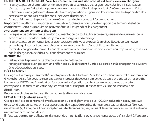 33ENTRETIEN DU CHARGEUR : Veuillez vériﬁer ce qui suit si le produit est fourni avec un chargeur•   N’essayez pas de charger/alimenter votre produit avec un autre chargeur que celui fourni. L’utilisation d’un autre type d’adaptateur pourrait endommager ou détruire le produit et s’avérer dangereux. Cette utilisation risque également d’invalider toute approbation ou garantie. Pour connaître la disponibilité des accessoires approuvés, veuillez consulter votre distributeur.•   Chargez/alimentez le produit conformément aux instructions qui l’accompagnent.Important: Veuillez vous reporter au manuel de l’utilisateur pour une description des témoins d’état du chargement. Certains produits ne peuvent être utilisés pendant le chargement.Avertissement concernant le chargeur!•   Lorsque vous débranchez le cordon d’alimentation ou tout autre accessoire, saisissez-le au niveau de la ﬁche et non du cordon. N’utilisez jamais un chargeur endommagé.•   N’essayez pas de démonter le chargeur sous peine de vous exposer à un choc électrique. Un nouvel assemblage incorrect peut entraîner un choc électrique lors d’une utilisation ultérieure.•   Évitez de charger votre produit dans des conditions de température trop élevées ou trop basses ; n’utilisez pas le chargeur en extérieur ou dans des endroits humides.ENTRETIEN•   Débranchez l’appareil ou le chargeur avant le nettoyage.•   Nettoyez l’appareil en passant un chion sec ou légèrement humide. Le cordon et le chargeur ne peuvent être dépoussiérés qu’à sec.DÉCLARATIONSLes logos et la marque Bluetooth® sont la propriété de Bluetooth SIG, Inc. et l’utilisation de telles marques par GN Audio A/S se fait sous licence. Les autres marques déposées sont celles de leurs propriétaires respectifs.Les normes DECT sans ﬁl varient en fonction de la législation locale. Assurez-vous que votre produit correspond aux normes de votre pays en vériﬁant que le produit est acheté via une source locale de distribution.Pour en savoir plus sur la garantie, consultez le site www.jabra.com.FCC et IFETEL (matériel sans ﬁl):Cet appareil est en conformité avec la section 15 des règlements de la FCC. Son utilisation est sujette aux deux conditions suivantes: (1) Cet appareil ne devra pas être utilisé de manière à causer des interférences nuisibles et (2) Cet appareil doit accepter les interférences reçues, incluant les interférences pouvant entraîner un fonctionnement non désiré.Il n’est pas permis aux utilisateurs d’amener des modiﬁcations ou changements quels qu’ils soient à l’appareil. 