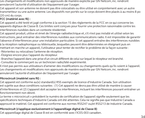 34Les changements et modiﬁcations non approuvés de manière explicite par GN Netcom, inc. rendront annuleront l’autorité d’utilisation de l’équipement par l’usager.Cet appareil et son antenne ne doivent pas être colocalisés ou être utilisé en conjointement avec un autre transmetteur ou une autre antenne. Les dispositifs non portés sur le corps doivent être placés à au moins 8po (20cm) du corps.FCC (matériel avec ﬁl):Cet appareil a été testé et jugé conforme à la section 15 des règlements de la FCC en ce qui concerne les appareils digitaux de Classe B. Ces limites sont conçues pour fournir une protection raisonnable contre les interférences nuisibles dans un contexte résidentiel.Cet appareil produit, utilise et émet de l’énergie radioélectrique et, s’il n’est pas installé et utilisé selon les instructions, peut entraîner des interférences nuisibles aux communications radio. Il est impossible de garantir l’absence d’interférences pour une installation particulière. Si cet appareil entraîne des interférences nuisibles à la réception radiophonique ou télévisuelle, lesquelles peuvent être déterminées en éteignant puis en mettant en marche un appareil, l’utilisateur peut tenter de rectiﬁer le problème de la façon suivante:- Réorientez ou relocalisez l’antenne de réception.- Éloignez encore plus l’appareil du récepteur.-  Branchez l’appareil dans une prise d’un circuit diérent de celui sur lequel le récepteur est branché.- Consultez le commerçant ou un technicien radio/télé expérimenté.Il n’est pas permis aux utilisateurs d’amener des modiﬁcations ou changements quels qu’ils soient à l’appareil. Les changements et modiﬁcations non approuvés de manière explicite par GN Netcom, inc. rendront annuleront l’autorité d’utilisation de l’équipement par l’usager.Microcircuit (matériel sans ﬁl):Cet appareil est conforme au(x) standard(s) RSS exempts de licence d’Industrie Canada. Son utilisation est sujette aux deux conditions suivantes: (1) Cet appareil ne devra pas être utilisé de manière à causer d’interférences et (2) L’appareil doit accepter les interférences, incluant les interférences pouvant entraîner un fonctionnement non désiré.Le terme «microcircuit» précédent le numéro de certiﬁcation de l’appareil signiﬁe seulement que les spéciﬁcations techniques d’Industrie Canada ont été atteintes. Cela ne signiﬁe pas que Industrie Canada a approuvé le matériel. Cet appareil est conforme aux normes RSS247 ou/et RSS213 de Industrie Canada.Microcircuit (s’applique exclusivement à l’appareillage digital de Classe B)Cet appareillage digital de Classe B est en conformité avec l’ICES-003 canadien.