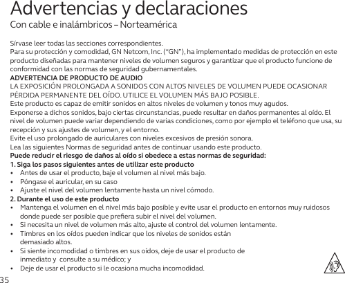 35Sírvase leer todas las secciones correspondientes.Para su protección y comodidad, GN Netcom, Inc. (“GN”), ha implementado medidas de protección en este producto diseñadas para mantener niveles de volumen seguros y garantizar que el producto funcione de conformidad con las normas de seguridad gubernamentales.ADVERTENCIA DE PRODUCTO DE AUDIOLA EXPOSICIÓN PROLONGADA A SONIDOS CON ALTOS NIVELES DE VOLUMEN PUEDE OCASIONAR PÉRDIDA PERMANENTE DEL OÍDO. UTILICE EL VOLUMEN MÁS BAJO POSIBLE.Este producto es capaz de emitir sonidos en altos niveles de volumen y tonos muy agudos.Exponerse a dichos sonidos, bajo ciertas circunstancias, puede resultar en daños permanentes al oído. El nivel de volumen puede variar dependiendo de varias condiciones, como por ejemplo el teléfono que usa, su recepción y sus ajustes de volumen, y el entorno. Evite el uso prolongado de auriculares con niveles excesivos de presión sonora.Lea las siguientes Normas de seguridad antes de continuar usando este producto.Puede reducir el riesgo de daños al oído si obedece a estas normas de seguridad:1. Siga los pasos siguientes antes de utilizar este producto•   Antes de usar el producto, baje el volumen al nivel más bajo.•   Póngase el auricular, en su caso•   Ajuste el nivel del volumen lentamente hasta un nivel cómodo.2. Durante el uso de este producto•   Mantenga el volumen en el nivel más bajo posible y evite usar el producto en entornos muy ruidosos donde puede ser posible que preﬁera subir el nivel del volumen.•   Si necesita un nivel de volumen más alto, ajuste el control del volumen lentamente.•   Timbres en los oídos pueden indicar que los niveles de sonidos están  demasiado altos.•   Si siente incomodidad o timbres en sus oídos, deje de usar el producto de  inmediato y  consulte a su médico; y•   Deje de usar el producto si le ocasiona mucha incomodidad.Advertencias y declaracionesCon cable e inalámbricos – Norteamérica