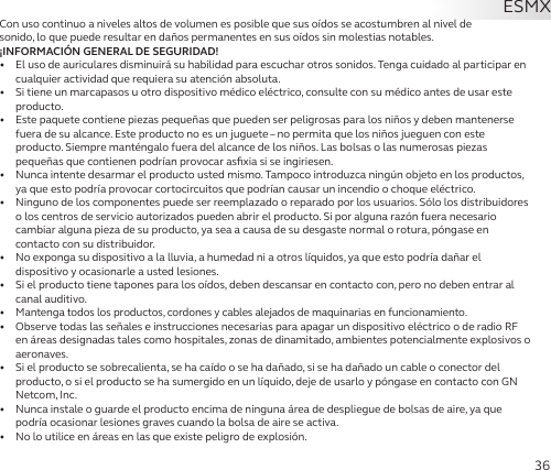 36Con uso continuo a niveles altos de volumen es posible que sus oídos se acostumbren al nivel de  sonido, lo que puede resultar en daños permanentes en sus oídos sin molestias notables.¡INFORMACIÓN GENERAL DE SEGURIDAD!•   El uso de auriculares disminuirá su habilidad para escuchar otros sonidos. Tenga cuidado al participar en cualquier actividad que requiera su atención absoluta.•   Si tiene un marcapasos u otro dispositivo médico eléctrico, consulte con su médico antes de usar este producto.•  Este paquete contiene piezas pequeñas que pueden ser peligrosas para los niños y deben mantenerse fuera de su alcance. Este producto no es un juguete – no permita que los niños jueguen con este producto. Siempre manténgalo fuera del alcance de los niños. Las bolsas o las numerosas piezas pequeñas que contienen podrían provocar asﬁxia si se ingiriesen.•   Nunca intente desarmar el producto usted mismo. Tampoco introduzca ningún objeto en los productos, ya que esto podría provocar cortocircuitos que podrían causar un incendio o choque eléctrico.•   Ninguno de los componentes puede ser reemplazado o reparado por los usuarios. Sólo los distribuidores o los centros de servicio autorizados pueden abrir el producto. Si por alguna razón fuera necesario cambiar alguna pieza de su producto, ya sea a causa de su desgaste normal o rotura, póngase en contacto con su distribuidor.•   No exponga su dispositivo a la lluvia, a humedad ni a otros líquidos, ya que esto podría dañar el dispositivo y ocasionarle a usted lesiones.•   Si el producto tiene tapones para los oídos, deben descansar en contacto con, pero no deben entrar al canal auditivo.•  Mantenga todos los productos, cordones y cables alejados de maquinarias en funcionamiento.•   Observe todas las señales e instrucciones necesarias para apagar un dispositivo eléctrico o de radio RF en áreas designadas tales como hospitales, zonas de dinamitado, ambientes potencialmente explosivos o aeronaves.•   Si el producto se sobrecalienta, se ha caído o se ha dañado, si se ha dañado un cable o conector del producto, o si el producto se ha sumergido en un líquido, deje de usarlo y póngase en contacto con GN Netcom, Inc.•   Nunca instale o guarde el producto encima de ninguna área de despliegue de bolsas de aire, ya que podría ocasionar lesiones graves cuando la bolsa de aire se activa.•   No lo utilice en áreas en las que existe peligro de explosión.ESMX