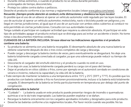 37•   Durante climas extremos, o cuando el producto no se utiliza durante periodos  prolongados de tiempo, desconéctelo.•   Proteja los cables contra daños o pellizcos.Deseche el producto conforme a las normas y reglamentos locales (véase www.jabra.com/weee).Recuerde: ¡Siempre preste atención al conducir, evite distracciones y obedezca las leyes locales!Es posible que el uso de un altavoz al operar un vehículo automotor esté regulado por las leyes locales. El uso de auricular al operar un vehículo automotor, motocicleta, navío o bicicleta puede ser peligroso, y es ilegal en ciertas jurisdicciones; al igual que el uso de un auricular con ambos oídos cubiertos al conducir no está permitido en ciertas jurisdicciones. Consulte con sus autoridades locales.Tenga cuidado al participar en cualquier actividad que requiera su atención absoluta. Al participar en este tipo de actividades apagar el producto evitará que se distraiga para así evitar un accidente o lesión. No tome notas o lea documentos mientras conduce.CUIDADOS DE LA BATERÍA INCLUIDA: Sírvase observar las indicaciones siguientes si el producto contiene una batería:•   Su producto se alimenta con una batería recargable. El desempeño absoluto de una nueva batería se obtiene solamente después de dos o tres ciclos completos de carga y descarga.•   Puede cargar y descargar la batería cientos de veces, pero eventualmente se desgastará. No deje una batería totalmente cargada conectada al cargador, ya que una sobrecarga puede reducir su tiempo de vida útil.•   Desconecte el cargador del enchufe eléctrico y el producto cuando no esté en uso.•   Si se deja sin usar, la batería totalmente cargada perderá su carga con el paso del tiempo.•   Dejar el producto en sitios cálidos o fríos, como por ejemplo en el automóvil cerrdado en condiciones de verano e invierno, reducirá la capacidad y la vida útil de la batería.• Trate siempre de mantener la batería a una temperatura entre 15°C y 25°C (59°F y 77°F). Es posible que los productos con batería caliente o fría no funcionen provisionalmente, incluso si la batería está totalmente cargada. El desempeño de la batería se limita particularmente en temperaturas por debajo del punto de congelación.¡Advertencia sobre la batería!•   “Cuidado” –  La batería usada en este producto puede presentar riesgos de incendio o quemaduras químicas si se le da trato inapropiado. Las baterías pueden explotar si se dañan.•   Recargue la batería únicamente con los cargados aprobados incluidos y designados para este producto.•  Deseche las baterías conforme a los reglamentos locales. Por favor recicle cuando sea posible. No las 