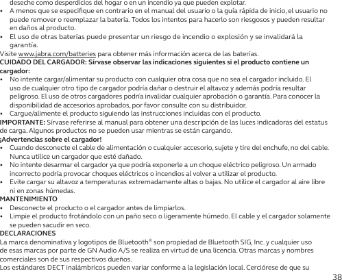 38deseche como desperdicios del hogar o en un incendio ya que pueden explotar.•   A menos que se especiﬁque en contrario en el manual del usuario o la guía rápida de inicio, el usuario no puede remover o reemplazar la batería. Todos los intentos para hacerlo son riesgosos y pueden resultar en daños al producto.•  El uso de otras baterías puede presentar un riesgo de incendio o explosión y se invalidará la garantía.Visite www.jabra.com/batteries para obtener más información acerca de las baterías.CUIDADO DEL CARGADOR: Sírvase observar las indicaciones siguientes si el producto contiene un cargador:•  No intente cargar/alimentar su producto con cualquier otra cosa que no sea el cargador incluido. El uso de cualquier otro tipo de cargador podría dañar o destruir el altavoz y además podría resultar peligroso. El uso de otros cargadores podría invalidar cualquier aprobación o garantía. Para conocer la disponibilidad de accesorios aprobados, por favor consulte con su distribuidor.•  Cargue/alimente el producto siguiendo las instrucciones incluidas con el producto.IMPORTANTE: Sírvase referirse al manual para obtener una descripción de las luces indicadoras del estatus de carga. Algunos productos no se pueden usar mientras se están cargando.¡Advertencias sobre el cargador!•  Cuando desconecte el cable de alimentación o cualquier accesorio, sujete y tire del enchufe, no del cable. Nunca utilice un cargador que esté dañado.•   No intente desarmar el cargador ya que podría exponerle a un choque eléctrico peligroso. Un armado incorrecto podría provocar choques eléctricos o incendios al volver a utilizar el producto.•   Evite cargar su altavoz a temperaturas extremadamente altas o bajas. No utilice el cargador al aire libre ni en zonas húmedas.MANTENIMIENTO•   Desconecte el producto o el cargador antes de limpiarlos.•   Limpie el producto frotándolo con un paño seco o ligeramente húmedo. El cable y el cargador solamente se pueden sacudir en seco.DECLARACIONESLa marca denominativa y logotipos de Bluetooth® son propiedad de Bluetooth SIG, Inc. y cualquier uso de esas marcas por parte de GN Audio A/S se realiza en virtud de una licencia. Otras marcas y nombres comerciales son de sus respectivos dueños.Los estándares DECT inalámbricos pueden variar conforme a la legislación local. Cerciórese de que su 