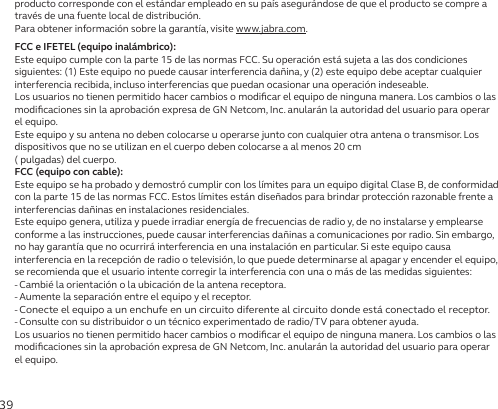 39producto corresponde con el estándar empleado en su país asegurándose de que el producto se compre a través de una fuente local de distribución.Para obtener información sobre la garantía, visite www.jabra.com.FCC e IFETEL (equipo inalámbrico):Este equipo cumple con la parte 15 de las normas FCC. Su operación está sujeta a las dos condiciones siguientes: (1) Este equipo no puede causar interferencia dañina, y (2) este equipo debe aceptar cualquier interferencia recibida, incluso interferencias que puedan ocasionar una operación indeseable.Los usuarios no tienen permitido hacer cambios o modiﬁcar el equipo de ninguna manera. Los cambios o las modiﬁcaciones sin la aprobación expresa de GN Netcom, Inc. anularán la autoridad del usuario para operar el equipo.Este equipo y su antena no deben colocarse u operarse junto con cualquier otra antena o transmisor. Los dispositivos que no se utilizan en el cuerpo deben colocarse a al menos 20 cm  ( pulgadas) del cuerpo.FCC (equipo con cable):Este equipo se ha probado y demostró cumplir con los límites para un equipo digital Clase B, de conformidad con la parte 15 de las normas FCC. Estos límites están diseñados para brindar protección razonable frente a interferencias dañinas en instalaciones residenciales.Este equipo genera, utiliza y puede irradiar energía de frecuencias de radio y, de no instalarse y emplearse conforme a las instrucciones, puede causar interferencias dañinas a comunicaciones por radio. Sin embargo, no hay garantía que no ocurrirá interferencia en una instalación en particular. Si este equipo causa interferencia en la recepción de radio o televisión, lo que puede determinarse al apagar y encender el equipo, se recomienda que el usuario intente corregir la interferencia con una o más de las medidas siguientes:- Cambié la orientación o la ubicación de la antena receptora.- Aumente la separación entre el equipo y el receptor.-  Conecte el equipo a un enchufe en un circuito diferente al circuito donde está conectado el receptor.- Consulte con su distribuidor o un técnico experimentado de radio/TV para obtener ayuda.Los usuarios no tienen permitido hacer cambios o modiﬁcar el equipo de ninguna manera. Los cambios o las modiﬁcaciones sin la aprobación expresa de GN Netcom, Inc. anularán la autoridad del usuario para operar el equipo.