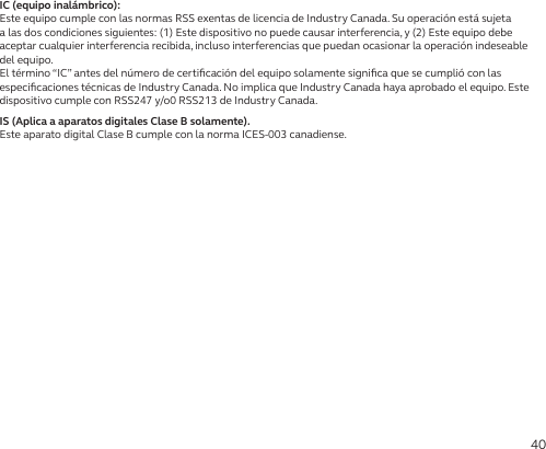 40IC (equipo inalámbrico):Este equipo cumple con las normas RSS exentas de licencia de Industry Canada. Su operación está sujeta a las dos condiciones siguientes: (1) Este dispositivo no puede causar interferencia, y (2) Este equipo debe aceptar cualquier interferencia recibida, incluso interferencias que puedan ocasionar la operación indeseable del equipo.El término “IC” antes del número de certiﬁcación del equipo solamente signiﬁca que se cumplió con las especiﬁcaciones técnicas de Industry Canada. No implica que Industry Canada haya aprobado el equipo. Este dispositivo cumple con RSS247 y/o0 RSS213 de Industry Canada.IS (Aplica a aparatos digitales Clase B solamente).Este aparato digital Clase B cumple con la norma ICES-003 canadiense.