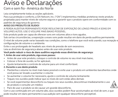 41Leia completamente todas as seções aplicáveis.Para sua proteção e conforto, a GN Netcom, Inc. (“GN”) implementou medidas protetoras neste produto projetadas para manter níveis de volume seguros e garantir que o produto opere em conformidade com os padrões de segurança do governo.AVISO DO PRODUTO DE ÁUDIO!A PERDA AUDITIVA PERMANENTE PODE RESULTAR DE EXPOSIÇÃO DE LONGO PRAZO A SONS EM VOLUMES ALTOS. USE O VOLUME MAIS BAIXO POSSÍVEL.Este produto pode ser capaz de oferecer sons em volumes altos e tons agudos.Sob certas circunstâncias, a exposição a esses sons pode resultar em dano de perda auditiva permanente. Onível de volume pode variar baseado nas condições, como o telefone que você está usando, sua recepção e conﬁgurações de volume e o ambiente. Evite o uso prolongado de headsets aos níveis de pressão de som excessivos.Leia as diretrizes de segurança abaixo antes de usar este produto.Você pode reduzir o risco de dano auditivo seguindo essas diretrizes de segurança:1. Antes de usar este produto, siga esses passos:•   Antes de usar este produto, coloque o controle de volume no seu nível mais baixo,•   Colocar o fone de ouvido, se for aplicável,•   Ajuste lentamente o controle de volume para um nível confortável.2. Durante o uso deste produto•   Mantenha o volume no nível mais baixo possível e evite usar o produto em ambientes barulhentos onde você possa ser levado a aumentar o volume•   Se aumentar o volume for necessário, ajuste o controle de volume lentamente•   Toques nos ouvidos pode indicar que os níveis de som estão altos demais•   Se você experimentar desconforto ou toques nos seus ouvidos, descontinue imediatamente o uso do produto e consulte um médico•   Pare de usar o produto se ele causar um grande desconforto.Com o uso continuado em um volume alto, seus ouvidos podem ﬁcar acostumados ao nível de som, o que pode resultar em dano permanente à sua audição sem qualquer desconforto perceptível.Aviso e DeclaraçõesCom e sem fio - América do Norte