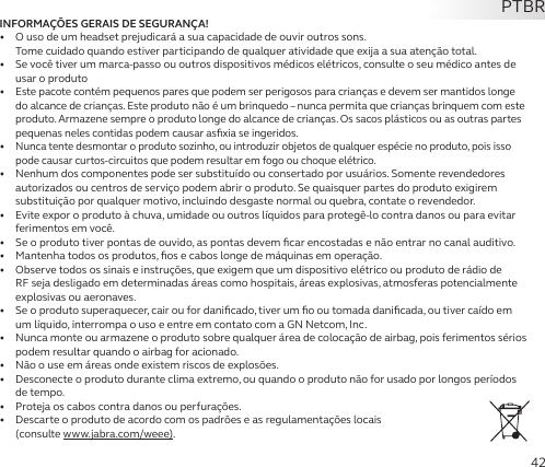 42INFORMAÇÕES GERAIS DE SEGURANÇA!•   O uso de um headset prejudicará a sua capacidade de ouvir outros sons.  Tome cuidado quando estiver participando de qualquer atividade que exija a sua atenção total.•   Se você tiver um marca-passo ou outros dispositivos médicos elétricos, consulte o seu médico antes de usar o produto•  Este pacote contém pequenos pares que podem ser perigosos para crianças e devem ser mantidos longe do alcance de crianças. Este produto não é um brinquedo – nunca permita que crianças brinquem com este produto. Armazene sempre o produto longe do alcance de crianças. Os sacos plásticos ou as outras partes pequenas neles contidas podem causar asﬁxia se ingeridos.•  Nunca tente desmontar o produto sozinho, ou introduzir objetos de qualquer espécie no produto, pois isso pode causar curtos-circuitos que podem resultar em fogo ou choque elétrico.•   Nenhum dos componentes pode ser substituído ou consertado por usuários. Somente revendedores autorizados ou centros de serviço podem abrir o produto. Se quaisquer partes do produto exigirem substituição por qualquer motivo, incluindo desgaste normal ou quebra, contate o revendedor.•   Evite expor o produto à chuva, umidade ou outros líquidos para protegê-lo contra danos ou para evitar ferimentos em você.•   Se o produto tiver pontas de ouvido, as pontas devem ﬁcar encostadas e não entrar no canal auditivo.•   Mantenha todos os produtos, ﬁos e cabos longe de máquinas em operação.•   Observe todos os sinais e instruções, que exigem que um dispositivo elétrico ou produto de rádio de RF seja desligado em determinadas áreas como hospitais, áreas explosivas, atmosferas potencialmente explosivas ou aeronaves.•   Se o produto superaquecer, cair ou for daniﬁcado, tiver um ﬁo ou tomada daniﬁcada, ou tiver caído em um líquido, interrompa o uso e entre em contato com a GN Netcom, Inc.•   Nunca monte ou armazene o produto sobre qualquer área de colocação de airbag, pois ferimentos sérios podem resultar quando o airbag for acionado.•   Não o use em áreas onde existem riscos de explosões.•   Desconecte o produto durante clima extremo, ou quando o produto não for usado por longos períodos de tempo.•   Proteja os cabos contra danos ou perfurações.•   Descarte o produto de acordo com os padrões e as regulamentações locais  (consulte www.jabra.com/weee).PTBR