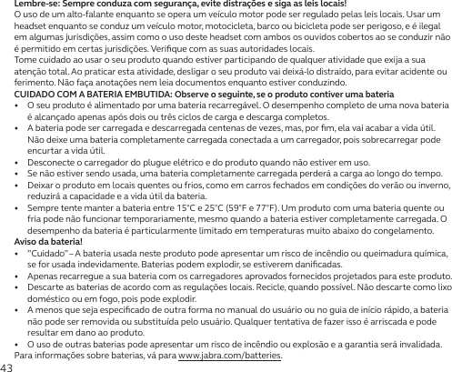 43Lembre-se: Sempre conduza com segurança, evite distrações e siga as leis locais!O uso de um alto-falante enquanto se opera um veículo motor pode ser regulado pelas leis locais. Usar um headset enquanto se conduz um veículo motor, motocicleta, barco ou bicicleta pode ser perigoso, e é ilegal em algumas jurisdições, assim como o uso deste headset com ambos os ouvidos cobertos ao se conduzir não é permitido em certas jurisdições. Veriﬁque com as suas autoridades locais.Tome cuidado ao usar o seu produto quando estiver participando de qualquer atividade que exija a sua atenção total. Ao praticar esta atividade, desligar o seu produto vai deixá-lo distraído, para evitar acidente ou ferimento. Não faça anotações nem leia documentos enquanto estiver conduzindo.CUIDADO COM A BATERIA EMBUTIDA: Observe o seguinte, se o produto contiver uma bateria•   O seu produto é alimentado por uma bateria recarregável. O desempenho completo de uma nova bateria é alcançado apenas após dois ou três ciclos de carga e descarga completos.•   A bateria pode ser carregada e descarregada centenas de vezes, mas, por ﬁm, ela vai acabar a vida útil. Não deixe uma bateria completamente carregada conectada a um carregador, pois sobrecarregar pode encurtar a vida útil.•   Desconecte o carregador do plugue elétrico e do produto quando não estiver em uso.•   Se não estiver sendo usada, uma bateria completamente carregada perderá a carga ao longo do tempo.•   Deixar o produto em locais quentes ou frios, como em carros fechados em condições do verão ou inverno, reduzirá a capacidade e a vida útil da bateria.•   Sempre tente manter a bateria entre 15°C e 25°C (59°F e 77°F). Um produto com uma bateria quente ou fria pode não funcionar temporariamente, mesmo quando a bateria estiver completamente carregada. O desempenho da bateria é particularmente limitado em temperaturas muito abaixo do congelamento.Aviso da bateria!•   ”Cuidado” – A bateria usada neste produto pode apresentar um risco de incêndio ou queimadura química, se for usada indevidamente. Baterias podem explodir, se estiverem daniﬁcadas.•   Apenas recarregue a sua bateria com os carregadores aprovados fornecidos projetados para este produto.•   Descarte as baterias de acordo com as regulações locais. Recicle, quando possível. Não descarte como lixo doméstico ou em fogo, pois pode explodir.•   A menos que seja especiﬁcado de outra forma no manual do usuário ou no guia de início rápido, a bateria não pode ser removida ou substituída pelo usuário. Qualquer tentativa de fazer isso é arriscada e pode resultar em dano ao produto.•   O uso de outras baterias pode apresentar um risco de incêndio ou explosão e a garantia será invalidada.Para informações sobre baterias, vá para www.jabra.com/batteries.