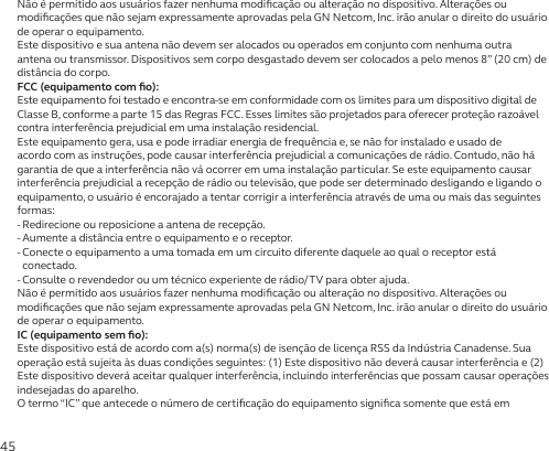 45Não é permitido aos usuários fazer nenhuma modiﬁcação ou alteração no dispositivo. Alterações ou modiﬁcações que não sejam expressamente aprovadas pela GN Netcom, Inc. irão anular o direito do usuário de operar o equipamento.Este dispositivo e sua antena não devem ser alocados ou operados em conjunto com nenhuma outra antena ou transmissor. Dispositivos sem corpo desgastado devem ser colocados a pelo menos 8” (20 cm) de distância do corpo.FCC (equipamento com ﬁo):Este equipamento foi testado e encontra-se em conformidade com os limites para um dispositivo digital de Classe B, conforme a parte 15 das Regras FCC. Esses limites são projetados para oferecer proteção razoável contra interferência prejudicial em uma instalação residencial.Este equipamento gera, usa e pode irradiar energia de frequência e, se não for instalado e usado de acordo com as instruções, pode causar interferência prejudicial a comunicações de rádio. Contudo, não há garantia de que a interferência não vá ocorrer em uma instalação particular. Se este equipamento causar interferência prejudicial a recepção de rádio ou televisão, que pode ser determinado desligando e ligando o equipamento, o usuário é encorajado a tentar corrigir a interferência através de uma ou mais das seguintes formas:- Redirecione ou reposicione a antena de recepção.- Aumente a distância entre o equipamento e o receptor.-  Conecte o equipamento a uma tomada em um circuito diferente daquele ao qual o receptor está conectado.-  Consulte o revendedor ou um técnico experiente de rádio/TV para obter ajuda.Não é permitido aos usuários fazer nenhuma modiﬁcação ou alteração no dispositivo. Alterações ou modiﬁcações que não sejam expressamente aprovadas pela GN Netcom, Inc. irão anular o direito do usuário de operar o equipamento.IC (equipamento sem ﬁo):Este dispositivo está de acordo com a(s) norma(s) de isenção de licença RSS da Indústria Canadense. Sua operação está sujeita às duas condições seguintes: (1) Este dispositivo não deverá causar interferência e (2) Este dispositivo deverá aceitar qualquer interferência, incluindo interferências que possam causar operações indesejadas do aparelho.O termo “IC” que antecede o número de certiﬁcação do equipamento signiﬁca somente que está em 