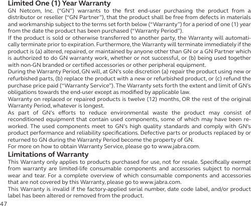 47Limited One (1) Year WarrantyGN Netcom, Inc. (“GN”) warrants to the ﬁrst end-user purchasing the product from a  distributor or reseller (“GN Partner”), that the product shall be free from defects in materials and workmanship subject to the terms set forth below (“Warranty”) for a period of one (1) year from the date the product has been purchased (“Warranty Period”).If the product is sold or otherwise transferred to another party, the Warranty will automati-cally terminate prior to expiration. Furthermore, the Warranty will terminate immediately if the product is (a) altered, repaired, or maintained by anyone other than GN or a GN Partner which is authorized to do GN warranty work, whether or not successful, or (b) being used together with non-GN branded or certiﬁed accessories or other peripheral equipment.During the Warranty Period, GN will, at GN’s sole discretion (a) repair the product using new or refurbished parts, (b) replace the product with a new or refurbished product, or (c) refund the purchase price paid (“Warranty Service”). The Warranty sets forth the extent and limit of GN’s obligations towards the end-user except as modiﬁed by applicable law.Warranty on replaced or repaired products is twelve (12) months, OR the rest of the original Warranty Period, whatever is longest.As part of GN’s eorts to reduce environmental waste the product may consist of  reconditioned equipment that contain used components, some of which may have been re-worked. The used components meet to GN’s high quality standards and comply with GN’s product performance and reliability speciﬁcations. Defective parts or products replaced by or returned to GN during the Warranty Period become the property of GN.For more on how to obtain Warranty Service, please go to www.jabra.com.Limitations of WarrantyThis Warranty only applies to products purchased for use, not for resale. Speciﬁcally exempt from warranty are limited-life consumable components and accessories subject to normal wear and tear. For a complete overview of which consumable components and accessories that are not covered by this Warranty, please go to www.jabra.com.This Warranty is invalid if the factory-applied serial number, date code label, and/or product label has been altered or removed from the product.