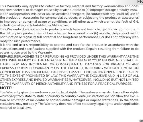 48This Warranty only applies to defective factory material and factory workmanship and does not cover defects or damages caused by or attributable to (a) improper storage or faulty instal-lation and operation; misuse or abuse; accident or neglect, (b) contact with any liquid, (d) use of the product or accessories for commercial purposes, or subjecting the product or accessories to improper or abnormal usage or conditions, or (d) other acts which are not the fault of GN, including matters attributable to a GN Partner.This Warranty does not apply to products which have not been charged for six (6) months. If the battery in a product has not been charged for a period of six (6) months, the product might not function or regain its full potential and long-term performance. GN does not oer any war-ranty for such performance.It is the end-user’s responsibility to operate and care for the product in accordance with the instructions and speciﬁcations supplied with the product. Repairs resulting from failure to do so are not covered by the Warranty.REPAIRS, REPLACEMENTS OR REFUNDING AS PROVIDED UNDER THIS WARRANTY ARE THE EXCLUSIVE REMEDY OF THE END-USER. NEITHER GN NOR YOUR GN PARTNER SHALL BE  LIABLE FOR ANY INCIDENTAL OR CONSEQUENTIAL DAMAGES FOR BREACH OF ANY  EXPRESS OR IMPLIED WARRANTY ON THE PRODUCT, INCLUDING WITHOUT LIMITATION COMMERCIAL LOSS, INCIDENTAL EXPENSES, LOSS OF TIME, OR INCONVENIENCE. EXCEPT TO THE EXTENT PROHIBITED BY LAW, THIS WARRANTY IS EXCLUSIVE AND IN LIEU OF ALL OTHER EXPRESS AND IMPLIED WARRANTIES WHATSOEVER, INCLUDING BUT NOT LIMITED TO THE WARRANTY OF MERCHANTABILITY AND FITNESS FOR A PRACTICAL PURPOSE.NOTE!The Warranty gives the end-user speciﬁc legal rights. The end-user may also have other rights which vary from state to state or country to country. Some jurisdictions do not allow the exclu-sion or limitation of incidental or consequential damages or implied warranties, so the above exclusions may not apply. The Warranty does not aect statutory legal rights under applicable national or local laws.EN