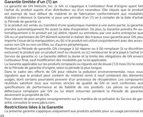 49Garantie limitée d’un (1) anLa garantie de GN Netcom, Inc. (« GN ») s’applique à l’utilisateur ﬁnal d’origine ayant fait l’achat du produit auprès d’un distributeur ou d’un revendeur. Elle stipule que le produit est exempt de tout défaut de matériel et de fabrication conformément aux modalités établies ci-dessous (« Garantie ») pour une période d’un (1) an à compter de la date d’achat  (« Période de garantie »).Si le produit est vendu ou transféré d’une quelconque manière à une autre partie, la garantie prendra automatiquement ﬁn avant la date d’expiration. De plus, la Garantie prendra ﬁn au-tomatiquement si le produit est (a) altéré, réparé ou entretenu par une autre entreprise que GN ou un partenaire de GM dûment autorisé à réaliser des travaux sous garantie pour GN, peu importe l’issue de la manipulation, ou (b) si le produit est utilisé conjointement avec des acces-soires non GN ou non certiﬁés, ou d’autres périphériques.Pendant la Période de garantie, GN s’engage à (a) réparer ou à (b) remplacer (à sa discrétion exclusive) le produit par un produit neuf ou réusiné, ou (c) rembourser le prix payé à l’achat (« Service de garantie »). La Garantie déﬁnit la durée et la limite des obligations de GN envers l’utilisateur ﬁnal, sauf modiﬁcation des modalités par la loi applicable.La Garantie applicable sur les produits remplacés ou réparés est de douze (12) mois OU le reste de la Période de garantie d’origine, selon la période la plus longue.Dans le cadre des eorts de GN pour réduire la pollution environnementale, nous vous signalons que le produit peut contenir du matériel remis à neuf contenant des éléments usagés, dont certains pourraient provenir d’un processus de récupération. Les composants réutilisés satisfont tous aux normes strictes de qualité de GN et sont conformes aux  spéciﬁcations de performance et de ﬁabilité de nos produits. Les pièces ou produits  défectueux remplacés par GN ou lui étant retournés pendant la Période de garantie  deviennent la propriété de GN.Pour obtenir de plus amples renseignements sur la manière de se prévaloir du Service de gar-antie, consultez le www.jabra.com.Restrictions liées à la GarantieLa présente garantie s’applique uniquement aux produits achetés pour un usage personnel et 