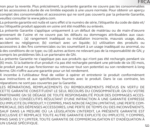 50non pour la revente. Plus précisément, la présente garantie ne couvre pas les consommables et les accessoires à durée de vie limitée exposés à une usure normale. Pour obtenir un aperçu complet des consommables et accessoires qui ne sont pas couverts par la présente Garantie, veuillez consulter le www.jabra.com.La présente garantie est nulle et sans eet si le numéro de série, l’étiquette du code de date et/ou l’étiquette produit apposés en usine ont été modiﬁés ou enlevés.La présente Garantie s’applique uniquement à un défaut de matériau ou de main-d’oeuvre provenant de l’usine et ne couvre pas les défauts ou dommages attribuables aux caus-es suivantes : (a) rangement inadéquat ou installation incorrecte, mauvais usage, abus,  accident ou négligence; (b) contact avec un liquide; (c) utilisation des produits ou  accessoires à des ﬁns commerciales ou les soumettant à un usage inadéquat ou anormal, ou à des conditions de ce type; ou (d) autres actions ne relevant pas de la responsabilité de GN, y compris les problèmes liés à un partenaire de GN.La présente Garantie ne s’applique pas aux produits qui n’ont pas été rechargés pendant six (6) mois. Si la batterie d’un produit n’a pas été rechargée pendant une période de six (6) mois, le produit peut ne pas fonctionner ou retrouver tout son potentiel ou son rendement à long terme. GN n’ore aucune garantie pour un tel rendement.Il incombe à l’utilisateur ﬁnal de veiller à opérer et entretenir le produit conformément aux instructions et aux spéciﬁcations fournies avec le produit. Dans le cas contraire, les  réparations ne sont pas couvertes par la Garantie.LES RÉPARATIONS, REMPLACEMENTS OU REMBOURSEMENTS PRÉVUS EN VERTU DE  CETTE GARANTIE CONSTITUENT LE SEUL RECOURS DU CONSOMMATEUR. GN OU VOTRE PARTENAIRE GN SE DÉGAGE DE TOUTE RESPONSABILITÉ POUR DES DOMMAGES ACCES-SOIRES OU CONSÉCUTIFS RÉSULTANT D’UNE INFRACTION À UNE GARANTIE EXPRESSE OU IMPLICITE DU PRODUIT, Y COMPRIS, MAIS NON DE FAÇON LIMITATIVE, UNE PERTE COM-MERCIALE, DES DÉPENSES ACCESSOIRES, UNE PERTE DE TEMPS OU DES INCONVÉNIENTS. SAUF DANS LA MESURE OÙ LA LÉGISLATION L’INTERDIT, LA PRÉSENTE GARANTIE EST EXCLUSIVE ET REMPLACE TOUTE AUTRE GARANTIE EXPLICITE OU IMPLICITE, Y COMPRIS, MAIS SANS S’Y LIMITER, TOUTE GARANTIE DE COMMERCIALISATION ET D’ADÉQUATION À UN USAGE SPÉCIFIQUE.FRCA