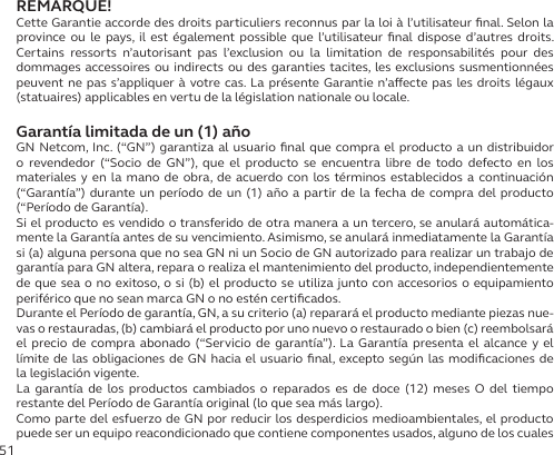 51REMARQUE!Cette Garantie accorde des droits particuliers reconnus par la loi à l’utilisateur ﬁnal. Selon la province ou le pays, il est également possible que l’utilisateur ﬁnal dispose d’autres droits. Certains ressorts n’autorisant pas l’exclusion ou la limitation de responsabilités pour des dommages accessoires ou indirects ou des garanties tacites, les exclusions susmentionnées peuvent ne pas s’appliquer à votre cas. La présente Garantie n’aecte pas les droits légaux (statuaires) applicables en vertu de la législation nationale ou locale.Garantía limitada de un (1) añoGN Netcom, Inc. (“GN”) garantiza al usuario ﬁnal que compra el producto a un distribuidor o revendedor (“Socio de GN”), que el producto se encuentra libre de todo defecto en los materiales y en la mano de obra, de acuerdo con los términos establecidos a continuación (“Garantía”) durante un período de un (1) año a partir de la fecha de compra del producto (“Período de Garantía).Si el producto es vendido o transferido de otra manera a un tercero, se anulará automática-mente la Garantía antes de su vencimiento. Asimismo, se anulará inmediatamente la Garantía si (a) alguna persona que no sea GN ni un Socio de GN autorizado para realizar un trabajo de garantía para GN altera, repara o realiza el mantenimiento del producto, independientemente de que sea o no exitoso, o si (b) el producto se utiliza junto con accesorios o equipamiento periférico que no sean marca GN o no estén certiﬁcados.Durante el Período de garantía, GN, a su criterio (a) reparará el producto mediante piezas nue-vas o restauradas, (b) cambiará el producto por uno nuevo o restaurado o bien (c) reembolsará el precio de compra abonado (“Servicio de garantía”). La Garantía presenta el alcance y el límite de las obligaciones de GN hacia el usuario ﬁnal, excepto según las modiﬁcaciones de la legislación vigente.La garantía de los productos cambiados o reparados es de doce (12) meses O del tiempo restante del Período de Garantía original (lo que sea más largo).Como parte del esfuerzo de GN por reducir los desperdicios medioambientales, el producto puede ser un equipo reacondicionado que contiene componentes usados, alguno de los cuales 