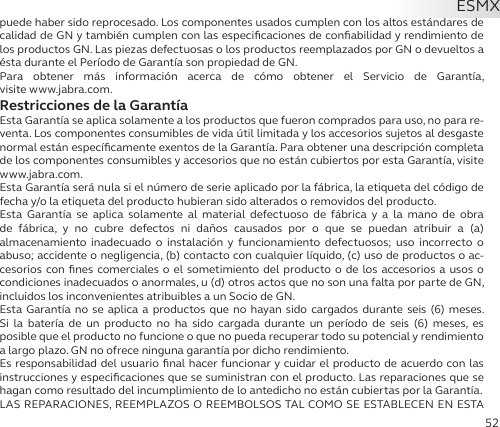 52puede haber sido reprocesado. Los componentes usados cumplen con los altos estándares de calidad de GN y también cumplen con las especiﬁcaciones de conﬁabilidad y rendimiento de los productos GN. Las piezas defectuosas o los productos reemplazados por GN o devueltos a ésta durante el Período de Garantía son propiedad de GN.Para obtener más información acerca de cómo obtener el Servicio de Garantía,  visite www.jabra.com.Restricciones de la GarantíaEsta Garantía se aplica solamente a los productos que fueron comprados para uso, no para re-venta. Los componentes consumibles de vida útil limitada y los accesorios sujetos al desgaste normal están especíﬁcamente exentos de la Garantía. Para obtener una descripción completa de los componentes consumibles y accesorios que no están cubiertos por esta Garantía, visite www.jabra.com.Esta Garantía será nula si el número de serie aplicado por la fábrica, la etiqueta del código de fecha y/o la etiqueta del producto hubieran sido alterados o removidos del producto.Esta Garantía se aplica solamente al material defectuoso de fábrica y a la mano de obra de fábrica, y no cubre defectos ni daños causados por o que se puedan atribuir a (a)  almacenamiento inadecuado o instalación y funcionamiento defectuosos; uso incorrecto o abuso; accidente o negligencia, (b) contacto con cualquier líquido, (c) uso de productos o ac-cesorios con ﬁnes comerciales o el sometimiento del producto o de los accesorios a usos o condiciones inadecuados o anormales, u (d) otros actos que no son una falta por parte de GN, incluidos los inconvenientes atribuibles a un Socio de GN.Esta Garantía no se aplica a productos que no hayan sido cargados durante seis (6) meses. Si la batería de un producto no ha sido cargada durante un período de seis (6) meses, es  posible que el producto no funcione o que no pueda recuperar todo su potencial y rendimiento a largo plazo. GN no ofrece ninguna garantía por dicho rendimiento.Es responsabilidad del usuario ﬁnal hacer funcionar y cuidar el producto de acuerdo con las instrucciones y especiﬁcaciones que se suministran con el producto. Las reparaciones que se hagan como resultado del incumplimiento de lo antedicho no están cubiertas por la Garantía.LAS REPARACIONES, REEMPLAZOS O REEMBOLSOS TAL COMO SE ESTABLECEN EN ESTA ESMX