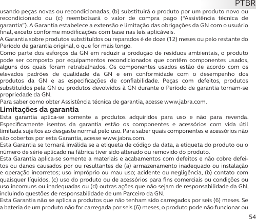 54usando peças novas ou recondicionadas, (b) substituirá o produto por um produto novo ou  recondicionado ou (c) reembolsará o valor de compra pago (“Assistência técnica de  garantia”). A Garantia estabelece a extensão e limitação das obrigações da GN com o usuário ﬁnal, exceto conforme modiﬁcações com base nas leis aplicáveis.A Garantia sobre produtos substituídos ou reparados é de doze (12) meses ou pelo restante do Período de garantia original, o que for mais longo.Como parte dos esforços da GN em reduzir a produção de resíduos ambientais, o produto pode ser composto por equipamentos recondicionados que contêm componentes usados, alguns dos quais foram retrabalhados. Os componentes usados estão de acordo com os  elevados padrões de qualidade da GN e em conformidade com o desempenho dos  produtos da GN e as especiﬁcações de conﬁabilidade. Peças com defeitos, produtos  substituídos pela GN ou produtos devolvidos à GN durante o Período de garantia tornam-se propriedade da GN.Para saber como obter Assistência técnica de garantia, acesse www.jabra.com.Limitações da garantiaEsta garantia aplica-se somente a produtos adquiridos para uso e não para revenda.  Especiﬁcamente isentos da garantia estão os componentes e acessórios com vida útil  limitada sujeitos ao desgaste normal pelo uso. Para saber quais componentes e acessórios não são cobertos por esta Garantia, acesse www.jabra.com.Esta Garantia se tornará inválida se a etiqueta de código da data, a etiqueta do produto ou o número de série aplicado na fábrica tiver sido alterado ou removido do produto.Esta Garantia aplica-se somente a materiais e acabamentos com defeitos e não cobre defei-tos ou danos causados por ou resultantes de (a) armazenamento inadequado ou instalação e operação incorretos; uso impróprio ou mau uso; acidente ou negligência, (b) contato com quaisquer líquidos, (c) uso do produto ou de acessórios para ﬁns comerciais ou condições ou uso incomuns ou inadequadas ou (d) outras ações que não sejam de responsabilidade da GN, incluindo questões de responsabilidade de um Parceiro da GN.Esta Garantia não se aplica a produtos que não tenham sido carregados por seis (6) meses. Se a bateria de um produto não for carregada por seis (6) meses, o produto pode não funcionar ou PTBR