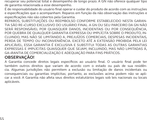 55recuperar seu potencial total e desempenho de longo prazo. A GN não oferece qualquer tipo de garantia relacionada a esse desempenho.É de responsabilidade do usuário ﬁnal operar e cuidar do produto de acordo com as instruções e especiﬁcações que o acompanham. Reparos em função da não observação das instruções e especiﬁcações não são cobertos pela Garantia.REPAROS, SUBSTITUIÇÕES OU REEMBOLSO CONFORME ESTABELECIDO NESTA GARAN-TIA SÃO RE¬CURSO EXCLUSIVO DO USUÁRIO FINAL. A GN OU SEU PARCEIRO DA GN NÃO SERÁ RESPONSÁVEL POR QUAISQUER DANOS, INCIDENTAIS OU POR CONSEQUÊNCIA, POR QUEBRA DE QUALQUER GARANTIA EXPRESSA OU IMPLÍCITA SOBRE O PRODUTO, IN-CLUINDO, MAS NÃO SE LIMITANDO A, PREJUÍZOS COMERCIAIS, DESPESAS INCIDENTAIS, PERDA DE TEMPO OU INCONVENIÊNCIA. EXCETO ATÉ A EXTENSÃO PROIBIDA PELA LEI APLICÁVEL, ESSA GARANTIA É EXCLUSIVA E SUBSTITUI TODAS AS OUTRAS GARANTIAS EXPRESSAS E IMPLÍCITAS QUAISQUER QUE SEJAM, INCLUINDO, MAS NÃO LIMITADAS À, GA¬RANTIA DE COMERCIALIZAÇÃO E ADEQUAÇÃO PARA FINS PRÁTICOS.OBSERVAÇÃO!A Garantia concede diretos legais especíﬁcos ao usuário ﬁnal. O usuário ﬁnal pode ter  também outros direitos que variam de acordo com o estado ou país de sua residên-cia. Algumas jurisdições não permitem a exclusão ou limitação de danos incidentais ou  consequenciais ou garantias implícitas; portanto, as exclusões acima podem não se apli-car a você. A Garantia não afeta seus direitos estatutários legais sob leis nacionais ou locais aplicáveis.