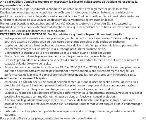 32À ne pas oublier: Conduisez toujours en respectant la sécurité, évitez toutes distractions et respectez la réglementation locale!L’utilisation de haut-parleur durant la conduite d’un véhicule peut être réglementée par la loi locale. L’utilisation de haut-parleur en conduisant un véhicule à moteur, une moto, un bateau ou une bicyclette peut être dangereux, voire illégal dans certaines juridictions. Tout comme il peut être interdit dans certaines juridictions d’utiliser ce casque avec les deux embouts. Vériﬁez la réglementation locale.Prenez les précautions nécessaires quand l’activité nécessite toute votre attention. Dans ce cas, retirez l’appareil de l’oreille pour éviter toutes distractions, ainsi que les accidents ou les blessures. Ne prenez pas de notes ou ne lisez pas de documents en conduisant.ENTRETIEN DE LA PILE INTÉGRÉE: Veuillez vériﬁer ce qui suit si le produit contient une pile•   Votre produit est alimenté avec une pile rechargeable. La performance maximale d’une nouvelle pile ne peut être atteinte qu’après deux ou trois heures de charge complète et de cycles de décharge.•   La pile peut être chargée et déchargée des centaines de fois, mais ﬁnit par s’user. Ne laissez pas une pile entièrement chargée sur un chargeur, la surcharge peut limiter sa durée de vie.•   Débranchez le chargeur de la prise électrique et le produit quand il n’est pas utilisé.•   Si elle n’est pas utilisée, la pile entièrement chargée perdra sa charge avec le temps.•   Laisser le produit dans un endroit chaud ou froid, comme une voiture fermée en été et en hiver, réduira la capacité et la durée de vie de la pile.•   Essayez toujours de maintenir la pile entre 15°C et 25°C (59°F et 77°F). Un produit avec une pile chaude ou froide peut temporairement ne pas fonctionner, même quand la pile est entièrement chargée. Les performances de la pile sont particulièrement limitées quand les températures sont inférieures à zéro.Avertissement concernant les piles!•   Attention – La pile utilisée sur ce produit peut présenter un risque d’incendie si elle est mal utilisée et les produits chimiques à l’intérieur peuvent brûler. Les piles peuvent exploser, si elles sont endommagées.•   Ne rechargez votre pile qu’avec les chargeurs conçus et homologués pour ce produit.•   La mise au rebut des piles doit être eectuée conformément à la réglementation locale. Veuillez recycler si possible. Ne jetez pas comme déchet ménager ou dans un feu, il y a risque d’explosion.•   À moins que le guide de démarrage rapide ou le manuel de l’utilisateur ne le précise, la pile dans votre produit ne peut être retirée ou remplacée par l’utilisateur. Toute tentative est risquée et peut endommager le produit.•   L’utilisation d’autres piles peut présenter un risque d’incendie ou d’explosion et la garantie annulera la garantie.Pour plus de détails sur les piles, consultez le site www.jabra.com/batteries.