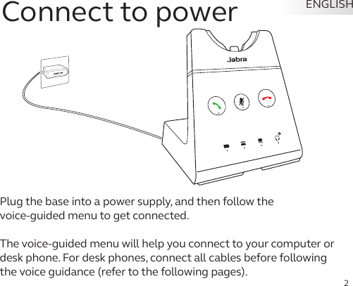 2ENGLISHConnect to powerPlug the base into a power supply, and then follow the  voice-guided menu to get connected. The voice-guided menu will help you connect to your computer or desk phone. For desk phones, connect all cables before following the voice guidance (refer to the following pages). 