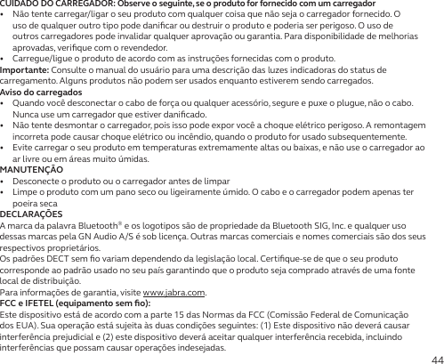 44CUIDADO DO CARREGADOR: Observe o seguinte, se o produto for fornecido com um carregador•   Não tente carregar/ligar o seu produto com qualquer coisa que não seja o carregador fornecido. O uso de qualquer outro tipo pode daniﬁcar ou destruir o produto e poderia ser perigoso. O uso de outros carregadores pode invalidar qualquer aprovação ou garantia. Para disponibilidade de melhorias aprovadas, veriﬁque com o revendedor.•   Carregue/ligue o produto de acordo com as instruções fornecidas com o produto.Importante: Consulte o manual do usuário para uma descrição das luzes indicadoras do status de carregamento. Alguns produtos não podem ser usados enquanto estiverem sendo carregados.Aviso do carregados•   Quando você desconectar o cabo de força ou qualquer acessório, segure e puxe o plugue, não o cabo. Nunca use um carregador que estiver daniﬁcado.•   Não tente desmontar o carregador, pois isso pode expor você a choque elétrico perigoso. A remontagem incorreta pode causar choque elétrico ou incêndio, quando o produto for usado subsequentemente.•   Evite carregar o seu produto em temperaturas extremamente altas ou baixas, e não use o carregador ao ar livre ou em áreas muito úmidas.MANUTENÇÃO•   Desconecte o produto ou o carregador antes de limpar•   Limpe o produto com um pano seco ou ligeiramente úmido. O cabo e o carregador podem apenas ter poeirasecaDECLARAÇÕESA marca da palavra Bluetooth® e os logotipos são de propriedade da Bluetooth SIG, Inc. e qualquer uso dessas marcas pela GN Audio A/S é sob licença. Outras marcas comerciais e nomes comerciais são dos seus respectivos proprietários.Os padrões DECT sem ﬁo variam dependendo da legislação local. Certiﬁque-se de que o seu produto corresponde ao padrão usado no seu país garantindo que o produto seja comprado através de uma fonte local de distribuição.Para informações de garantia, visite www.jabra.com.FCC e IFETEL (equipamento sem ﬁo):Este dispositivo está de acordo com a parte 15 das Normas da FCC (Comissão Federal de Comunicação dos EUA). Sua operação está sujeita às duas condições seguintes: (1) Este dispositivo não deverá causar interferência prejudicial e (2) este dispositivo deverá aceitar qualquer interferência recebida, incluindo interferências que possam causar operações indesejadas.