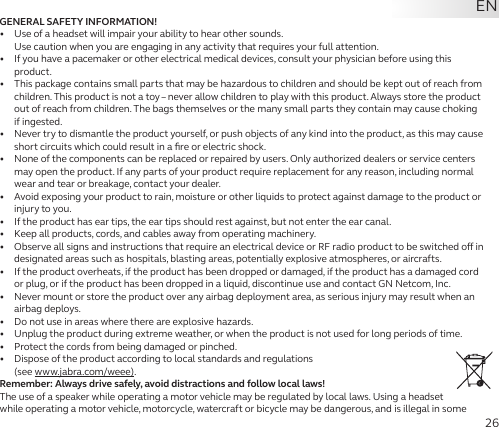 26GENERAL SAFETY INFORMATION!•   Use of a headset will impair your ability to hear other sounds.  Use caution when you are engaging in any activity that requires your full attention.•   If you have a pacemaker or other electrical medical devices, consult your physician before using this product.•   This package contains small parts that may be hazardous to children and should be kept out of reach from children. This product is not a toy – never allow children to play with this product. Always store the product out of reach from children. The bags themselves or the many small parts they contain may cause choking if ingested.•   Never try to dismantle the product yourself, or push objects of any kind into the product, as this may cause short circuits which could result in a ﬁre or electric shock.•   None of the components can be replaced or repaired by users. Only authorized dealers or service centers may open the product. If any parts of your product require replacement for any reason, including normal wear and tear or breakage, contact your dealer.•   Avoid exposing your product to rain, moisture or other liquids to protect against damage to the product or injury to you.•   If the product has ear tips, the ear tips should rest against, but not enter the ear canal.•   Keep all products, cords, and cables away from operating machinery.•   Observe all signs and instructions that require an electrical device or RF radio product to be switched o in designated areas such as hospitals, blasting areas, potentially explosive atmospheres, or aircrafts.•   If the product overheats, if the product has been dropped or damaged, if the product has a damaged cord or plug, or if the product has been dropped in a liquid, discontinue use and contact GN Netcom, Inc.•   Never mount or store the product over any airbag deployment area, as serious injury may result when an airbag deploys.•   Do not use in areas where there are explosive hazards.•   Unplug the product during extreme weather, or when the product is not used for long periods of time.•   Protect the cords from being damaged or pinched.•   Dispose of the product according to local standards and regulations  (see www.jabra.com/weee).Remember: Always drive safely, avoid distractions and follow local laws!The use of a speaker while operating a motor vehicle may be regulated by local laws. Using a headset while operating a motor vehicle, motorcycle, watercraft or bicycle may be dangerous, and is illegal in some EN