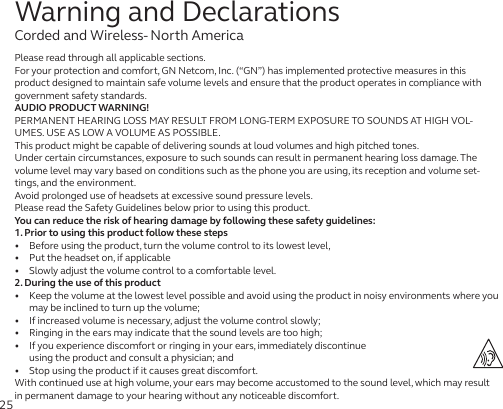 25Warning and DeclarationsCorded and Wireless- North AmericaPlease read through all applicable sections.For your protection and comfort, GN Netcom, Inc. (“GN”) has implemented protective measures in this product designed to maintain safe volume levels and ensure that the product operates in compliance with government safety standards.AUDIO PRODUCT WARNING!PERMANENT HEARING LOSS MAY RESULT FROM LONG-TERM EXPOSURE TO SOUNDS AT HIGH VOL-UMES. USE AS LOW A VOLUME AS POSSIBLE.This product might be capable of delivering sounds at loud volumes and high pitched tones.Under certain circumstances, exposure to such sounds can result in permanent hearing loss damage. The volume level may vary based on conditions such as the phone you are using, its reception and volume set-tings, and the environment. Avoid prolonged use of headsets at excessive sound pressure levels.Please read the Safety Guidelines below prior to using this product.You can reduce the risk of hearing damage by following these safety guidelines:1. Prior to using this product follow these steps•   Before using the product, turn the volume control to its lowest level,•   Put the headset on, if applicable•   Slowly adjust the volume control to a comfortable level.2. During the use of this product•   Keep the volume at the lowest level possible and avoid using the product in noisy environments where you may be inclined to turn up the volume;•   If increased volume is necessary, adjust the volume control slowly;•   Ringing in the ears may indicate that the sound levels are too high;•   If you experience discomfort or ringing in your ears, immediately discontinue  using the product and consult a physician; and•   Stop using the product if it causes great discomfort.With continued use at high volume, your ears may become accustomed to the sound level, which may result in permanent damage to your hearing without any noticeable discomfort.
