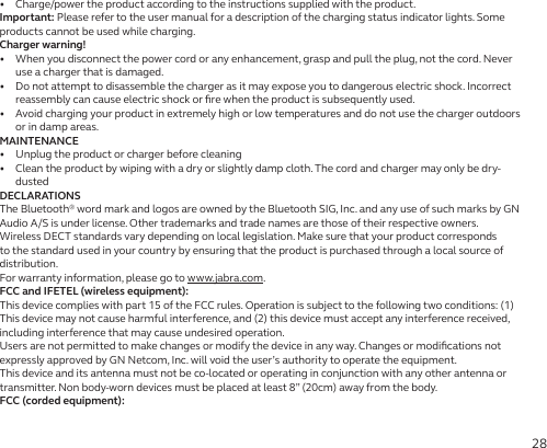 28•   Charge/power the product according to the instructions supplied with the product.Important: Please refer to the user manual for a description of the charging status indicator lights. Some products cannot be used while charging.Charger warning!•   When you disconnect the power cord or any enhancement, grasp and pull the plug, not the cord. Never use a charger that is damaged.•   Do not attempt to disassemble the charger as it may expose you to dangerous electric shock. Incorrect reassembly can cause electric shock or ﬁre when the product is subsequently used.•   Avoid charging your product in extremely high or low temperatures and do not use the charger outdoors or in damp areas.MAINTENANCE•   Unplug the product or charger before cleaning•   Clean the product by wiping with a dry or slightly damp cloth. The cord and charger may only be dry-dustedDECLARATIONSThe Bluetooth® word mark and logos are owned by the Bluetooth SIG, Inc. and any use of such marks by GN Audio A/S is under license. Other trademarks and trade names are those of their respective owners.Wireless DECT standards vary depending on local legislation. Make sure that your product corresponds to the standard used in your country by ensuring that the product is purchased through a local source of distribution.For warranty information, please go to www.jabra.com.FCC and IFETEL (wireless equipment):This device complies with part 15 of the FCC rules. Operation is subject to the following two conditions: (1) This device may not cause harmful interference, and (2) this device must accept any interference received, including interference that may cause undesired operation.Users are not permitted to make changes or modify the device in any way. Changes or modiﬁcations not expressly approved by GN Netcom, Inc. will void the user’s authority to operate the equipment.This device and its antenna must not be co-located or operating in conjunction with any other antenna or transmitter. Non body-worn devices must be placed at least 8” (20cm) away from the body.FCC (corded equipment):