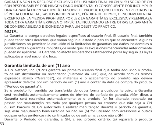 53GARANTÍA SON UN RECURSO EXCLUSIVO DEL USUARIO FINAL. NI GN NI SU SOCIO DE GN SON RESPONSABLES POR NINGÚN DAÑO INCIDENTAL O CONSECUENTE POR INCUMPLIR UNA GARANTÍA EXPRESA O IMPLÍCITA SOBRE EL PRODUCTO, INCLUIDOS ENTRE OTROS LA PÉRDIDA COMERCIAL, GASTOS INCIDENTALES, PÉRDIDA DE TIEMPO, O INCONVENIENCIA. EXCEPTO EN LA MEDIDA PROHIBIDA POR LEY, LA GARANTÍA ES EXCLUSIVA Y REEMPLAZA TODA OTRA GARANTÍA EXPRESA O IMPLÍCITA, INCLUYENDO ENTRE OTRAS LA GARANTÍA DE COMERCIABILIDAD E IDONEIDAD PARA UN OBJETIVO PRÁCTICO.NOTA:La Garantía le otorga derechos legales especíﬁcos al usuario ﬁnal. El usuario ﬁnal también puede tener otros derechos, que varían según el estado o país en que se encuentre. Algunas jurisdicciones no permiten la exclusión ni la limitación de garantías por daños incidentales o consecuentes ni garantías implícitas, de modo que las exclusiones mencionadas anteriormente pueden no aplicarse. La Garantía no afecta los derechos establecidos por la ley según las leyes aplicables a nivel nacional o local.Garantia limitada de um (1) anoA GN Netcom, Inc. (“GN”) garante ao primeiro usuário ﬁnal que tenha adquirido o produ-to de um distribuidor ou revendedor (“Parceiro da GN”) que, de acordo com os termos  expressos abaixo (“Garantia”), os materiais e o acabamento do produto não devem  apresentar defeitos por um período de um (1) ano a contar da data de compra do produto (“Período de garantia”).Se o produto for vendido ou transferido de outra forma a qualquer terceiro, a Garantia será rescindida automaticamente antes do término do período de garantia. Além disso, a  Garantia será rescindida automaticamente se o produto (a) for alterado, reparado ou  passar por manutenção realizada por qualquer pessoa ou empresa que não seja a GN ou um Parceiro da GN autorizado a realizar manutenção durante o período de garantia, seja essa manutenção bem-sucedida ou não ou (b) for utilizado com acessórios e outros  equipamentos periféricos não certiﬁcados ou de outra marca que não a GN.Durante o Período de garantia, a GN, a seu próprio critério, (a) reparará o produto  