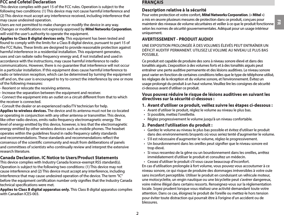 FCC and Cofetel DeclarationThis device complies with part 15 of the FCC rules. Operation is subject to the following two conditions: (1) This device may not cause harmful interference and (2) This device must accept any interference received, including interference that may cause undesired operation.Users are not permitted to make changes or modify the device in any way.Changes or modications not expressly approved by Mitel Networks Corporation. will void the user’s authority to operate the equipment. Applies to Class B digital devices only. This equipment has been tested and found to comply with the limits for a Class B digital device, pursuant to part 15 of the FCC Rules. These limits are designed to provide reasonable protection against harmful interference in a residential installation. This equipment generates, uses and can radiate radio frequency energy and, if not installed and used in accordance with the instructions, may cause harmful interference to radio communications. However, there is no guarantee that interference will not occur in a particular installation. If this equipment does cause harmful interference to radio or television reception, which can be determined by turning the equipment o and on, the user is encouraged to try to correct the interference by one or more of the following measures:- Reorient or relocate the receiving antenna.- Increase the separation between the equipment and receiver.- Connect the equipment into an outlet on a circuit dierent from that to which the receiver is connected.- Consult the dealer or an experienced radio/TV technician for help.Applies to wireless devices. The device and its antenna must not be co-located or operating in conjunction with any other antenna or transmitter. This device, like other radio devices, emits radio frequency electromagnetic energy. The level of energy emitted by this device, however, is less that the electromagnetic energy emitted by other wireless devices such as mobile phones. The headset operates within the guidelines found in radio frequency safety standards and recommendations. These standards and recommendations reect the consensus of the scientic community and result from deliberations of panels and committees of scientists who continually review and interpret the extensive research literature. Canada Declaration. IC Notice to Users/Product StatementsThis device complies with Industry Canada licence-exempt RSS standard(s). Operation is subject to the following two conditions: (1) This device may not cause interference and (2) This device must accept any interference, including interference that may cause undesired operation of the device. The term &quot;IC&quot; before the equipment certication number only signies that the Industry Canada technical specications were met. Applies to Class B digital apparatus only. This Class B digital apparatus complies with Canadian ICES-003.FRANÇAISDescription relative à la sécuritéPour votre protection et votre confort, Mitel Networks Corporation. («Mitel») a mis en œuvre plusieurs mesures de protection dans ce produit, conçues pour maintenir des niveaux de volume sécuritaires et veiller à ce que le produit fonctionne selon les normes de sécurité gouvernementales. Adéquat pour un usage intérieur uniquement.AVERTISSEMENT - PRODUIT AUDIO!UNE EXPOSITION PROLONGÉE À DES VOLUMES ÉLEVÉS PEUT ENTRAÎNER UN DÉFICIT AUDITIF PERMANENT. UTILISEZ LE VOLUME AU NIVEAU LE PLUS BAS POSSIBLE.Ce produit est capable de produire des sons à niveau sonore élevé et dans des tonalités aiguës. L&apos;exposition à des volumes forts et à des tonalités aiguës peut entraîner une perte auditive permanente et des lésions auditives. Le niveau sonore peut varier en fonction de certaines conditions telles que le type de téléphone utilisé, les réglages de la réception et du volume sonore, et l’environnement. Évitez un usage prolongé du produit à un haut volume. Veuillez lire les consignes de sécurité ci-dessous avant d’utiliser ce produit.Vous pouvez réduire le risque de lésions auditives en suivant les directives sur la sécurité ci-dessous:1.  Avant d&apos;utiliser ce produit, veillez suivre les étapes ci-dessous:•  Avant d&apos;utiliser le produit, réglez le volume au niveau le plus bas.•  Si possible, mettez l&apos;oreillette.•  Réglez progressivement le volume jusqu&apos;à un niveau confortable.2.  Pendant l&apos;utilisation du produit:•   Gardez le volume au niveau le plus bas possible et évitez d&apos;utiliser le produit dans des environnements bruyants où vous seriez tenté d&apos;augmenter le volume.•  S&apos;il est nécessaire d&apos;augmenter le volume, réglez-le progressivement.•  Un bourdonnement dans les oreilles peut signier que le niveau sonore est trop élevé.•  Si vous ressentez de la gêne ou un bourdonnement dans les oreilles, arrêtez immédiatement d&apos;utiliser le produit et consultez un médecin.•  Cessez d&apos;utiliser le produit s&apos;il vous cause beaucoup d&apos;inconfort.En cas d’utilisation prolongée à fort volume, vous pouvez vous accoutumer à ce niveau sonore, ce qui risque de produire des dommages irréversibles à votre ouïe sans inconfort perceptible. Utiliser le produit en conduisant un véhicule moteur, une motocyclette, un engin nautique ou une bicyclette peut s&apos;avérer dangereux, voire même illégal dans certains ressorts. Renseignez-vous sur la réglementation locale. Soyez prudent lorsque vous réalisez une activité demandant toute votre attention. Dans ce cas, éloignez le produit de l’oreille ou mettez-le hors tension pour éviter toute distraction qui pourrait être à l’origine d’un accident ou de blessures. FR2