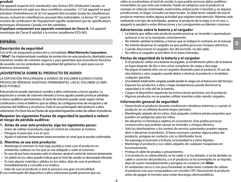 produitCet appareil respecte le(s) standard(s) sans licence RSS d&apos;Industrie Canada. Le fonctionnement est sujet aux deux conditions suivantes : (1) Cet appareil ne peut entraîner d&apos;interférences et (2) Cet appareil doit accepter toutes les interférences reçues, incluant les interférences pouvant être indésirables. Le terme &quot;IC&quot; avant le numéro de certication de l&apos;équipement signie seulement que les spécications techniques d&apos;Industrie Canada ont été satisfaites.S&apos;applique uniquement aux appareils numérique de Classe B. Cet appareil numérique de Classe B satisfait à la norme canadienne ICES-003.ESPAÑOLDescripción de seguridadCon el n de asegurarle protección y comodidad, Mitel Networks Corporation. (“Mitel”) ha implementado medidas de protección en este producto, diseñadas para mantener niveles de volumen seguros y para garantizar que el producto funciona de acuerdo con los estándares de seguridad del gobierno. Es apto para uso en interiores únicamente. ¡ADVERTENCIA SOBRE EL PRODUCTO DE AUDIO!LA EXPOSICIÓN PROLONGADA A SONIDO DE VOLUMEN ELEVADO PUEDE PROVOCAR PÉRDIDAS AUDITIVAS PERMANENTES. USE EL VOLUMEN LO MÁS BAJO POSIBLE.Este producto puede reproducir sonidos a altos volúmenes y tonos agudos. La exposición a sonido de volumen elevado y tonos agudos puede provocar pérdidas o daños auditivos permanentes. El nivel de volumen puede variar según ciertas condiciones como el teléfono que se utiliza, las conguraciones de recepción y de  volumen del teléfono y el entorno. Evite el uso prolongado del producto a altos  volúmenes. Por favor lea las Pautas de seguridad siguientes antes de utilizar el producto.Respetar las siguientes Pautas de seguridad le ayudará a reducir el riesgo de pérdida auditiva:1.  Antes de usar este producto, siga los siguientes pasos:•  Antes de utilizar el producto, baje el control de volumen al mínimo.•  Póngase el auricular, si es el caso.•  Ajuste el volumen lentamente hasta encontrar un nivel que le resulte confortable.2.  Mientras se usa este producto:•   Mantenga el volumen lo más bajo posible y evite usar el producto en ambientes ruidosos en los que se vea obligado a subir el volumen.•  En caso de que fuera necesario subir el volumen, ajuste el control de volumen lentamente.•  Un pitido en los oídos puede indicar que el nivel de sonido es demasiado elevado.•  Si nota alguna molestia o pitidos en los oídos, deje de usar el producto inmediatamente y consulte a su médico.•  Deje de usar el producto si éste le provoca una gran incomodidad.El uso continuado del dispositivo a altos volúmenes puede provocar que sus oídos se acostumbren al nivel de sonido, lo que podría provocar daños auditivos irreversibles sin que note una molestia. Puede ser peligroso usar el producto al manejar un vehículo motorizado, motocicleta, embarcación o bicicleta y, en algunas jurisdicciones, es ilegal. Consulte sus leyes locales. Se debe tener cuidado de usar el producto mientras realiza alguna actividad que requiere total atención. Mientras esté realizando este tipo de actividades, quitarse el producto de la oreja, si es el caso, o apagarlo lo ayudará a evitar distracciones y los consiguientes accidentes o lesiones. Advertencias sobre la batería y el cargador•  La batería que utiliza este producto puede provocar un incendio o quemaduras químicas si no se la manipula correctamente.•  No intente cambiar la batería, a menos que se indique lo contrario en el manual.•  No intente desarmar el cargador ya que podría provocar choques eléctricos.•  Cuando desconecte el cargador, tire del enchufe, no del cable.•  No utilice el cargador al aire libre ni en áreas húmedas.Pautas de seguridad de la batería y el cargador•  Si el producto utiliza una batería recargable, el rendimiento pleno de la batería se logra después de dos o tres ciclos completos de carga y descarga.•  Recargue la batería sólo con el cargador diseñado para el producto. El uso de otra batería u otro cargador puede dañar o destruir el producto e invalidará cualquier garantía.•  Una batería totalmente cargada puede perder la carga con el transcurso del tiempo. •  Exponer los productos a altas o bajas temperaturas puede disminuir la capacidad y la vida útil de la batería.•  Cargue el dispositivo siguiendo las instrucciones provistas con el producto.•  Algunos productos no se pueden utilizar mientras están siendo cargados.Información general de seguridad•  Desenchufe el producto durante condiciones climáticas extremas o cuando el producto no se utilizará durante largos períodos.•  Manténgalo alejado de los niños. Este paquete contiene piezas pequeñas que pueden ser peligrosas para los niños.•  No desarme ni introduzca objetos en el producto. Esto podría provocar cortocircuitos que podrían causar un incendio o choque eléctrico.  •  Sólo los distribuidores o los centros de servicio autorizados pueden reparar, abrir o desarmar el producto. Si fuera necesario cambiar alguna pieza del producto, póngase en contacto con su distribuidor local.•  No exponga el auricular a la lluvia, la humedad ni a otros líquidos.•  Mantenga el producto y sus cables alejados de cualquier maquinaria en funcionamiento.•  Proteja el cable de pisadas o pinzamientos.•  Si el producto se sobrecalienta, se ha caído o se ha dañado, si se ha dañado un cable o conector del producto, o si el producto se ha sumergido en un líquido, deje de usarlo inmediatamente y póngase en contacto con Mitel.•  En ambientes secos o con poca humedad, se debe tener cuidado de utilizar el producto con una computadora con monitor CRT. Desconecte el producto antes de apagar el monitor para evitar descargas electroestáticas.ES4