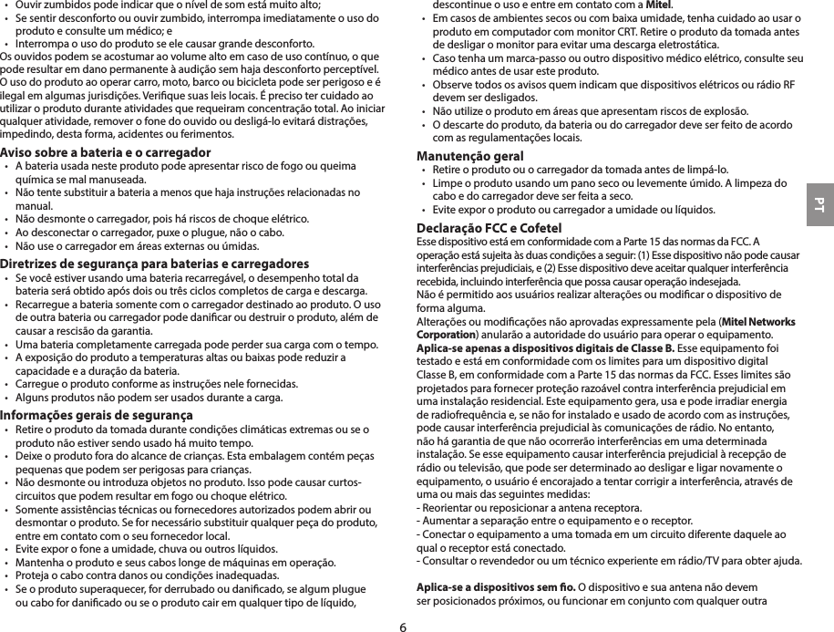 •  Ouvir zumbidos pode indicar que o nível de som está muito alto;•  Se sentir desconforto ou ouvir zumbido, interrompa imediatamente o uso do produto e consulte um médico; e•  Interrompa o uso do produto se ele causar grande desconforto.Os ouvidos podem se acostumar ao volume alto em caso de uso contínuo, o que pode resultar em dano permanente à audição sem haja desconforto perceptível. O uso do produto ao operar carro, moto, barco ou bicicleta pode ser perigoso e é ilegal em algumas jurisdições. Verique suas leis locais. É preciso ter cuidado ao utilizar o produto durante atividades que requeiram concentração total. Ao iniciar qualquer atividade, remover o fone do ouvido ou desligá-lo evitará distrações, impedindo, desta forma, acidentes ou ferimentos. Aviso sobre a bateria e o carregador•  A bateria usada neste produto pode apresentar risco de fogo ou queima química se mal manuseada.•  Não tente substituir a bateria a menos que haja instruções relacionadas no manual.•  Não desmonte o carregador, pois há riscos de choque elétrico.•  Ao desconectar o carregador, puxe o plugue, não o cabo.•  Não use o carregador em áreas externas ou úmidas.Diretrizes de segurança para baterias e carregadores•  Se você estiver usando uma bateria recarregável, o desempenho total da bateria será obtido após dois ou três ciclos completos de carga e descarga.•  Recarregue a bateria somente com o carregador destinado ao produto. O uso de outra bateria ou carregador pode danicar ou destruir o produto, além de causar a rescisão da garantia.•  Uma bateria completamente carregada pode perder sua carga com o tempo.•  A exposição do produto a temperaturas altas ou baixas pode reduzir a capacidade e a duração da bateria.•  Carregue o produto conforme as instruções nele fornecidas.•  Alguns produtos não podem ser usados durante a carga.Informações gerais de segurança•  Retire o produto da tomada durante condições climáticas extremas ou se o produto não estiver sendo usado há muito tempo.•  Deixe o produto fora do alcance de crianças. Esta embalagem contém peças pequenas que podem ser perigosas para crianças.•  Não desmonte ou introduza objetos no produto. Isso pode causar curtos-circuitos que podem resultar em fogo ou choque elétrico. •  Somente assistências técnicas ou fornecedores autorizados podem abrir ou desmontar o produto. Se for necessário substituir qualquer peça do produto, entre em contato com o seu fornecedor local.•  Evite expor o fone a umidade, chuva ou outros líquidos.•  Mantenha o produto e seus cabos longe de máquinas em operação.•  Proteja o cabo contra danos ou condições inadequadas.•  Se o produto superaquecer, for derrubado ou danicado, se algum plugue ou cabo for danicado ou se o produto cair em qualquer tipo de líquido, descontinue o uso e entre em contato com a Mitel.•  Em casos de ambientes secos ou com baixa umidade, tenha cuidado ao usar o produto em computador com monitor CRT. Retire o produto da tomada antes de desligar o monitor para evitar uma descarga eletrostática.•  Caso tenha um marca-passo ou outro dispositivo médico elétrico, consulte seu médico antes de usar este produto.•  Observe todos os avisos quem indicam que dispositivos elétricos ou rádio RF devem ser desligados.•  Não utilize o produto em áreas que apresentam riscos de explosão.•  O descarte do produto, da bateria ou do carregador deve ser feito de acordo com as regulamentações locais.Manutenção geral•  Retire o produto ou o carregador da tomada antes de limpá-lo.•  Limpe o produto usando um pano seco ou levemente úmido. A limpeza do cabo e do carregador deve ser feita a seco.•  Evite expor o produto ou carregador a umidade ou líquidos. Declaração FCC e CofetelEsse dispositivo está em conformidade com a Parte 15 das normas da FCC. A operação está sujeita às duas condições a seguir: (1) Esse dispositivo não pode causar interferências prejudiciais, e (2) Esse dispositivo deve aceitar qualquer interferência recebida, incluindo interferência que possa causar operação indesejada.Não é permitido aos usuários realizar alterações ou modicar o dispositivo de forma alguma.Alterações ou modicações não aprovadas expressamente pela (Mitel Networks Corporation) anularão a autoridade do usuário para operar o equipamento. Aplica-se apenas a dispositivos digitais de Classe B. Esse equipamento foi testado e está em conformidade com os limites para um dispositivo digital Classe B, em conformidade com a Parte 15 das normas da FCC. Esses limites são projetados para fornecer proteção razoável contra interferência prejudicial em uma instalação residencial. Este equipamento gera, usa e pode irradiar energia de radiofrequência e, se não for instalado e usado de acordo com as instruções, pode causar interferência prejudicial às comunicações de rádio. No entanto, não há garantia de que não ocorrerão interferências em uma determinada instalação. Se esse equipamento causar interferência prejudicial à recepção de rádio ou televisão, que pode ser determinado ao desligar e ligar novamente o equipamento, o usuário é encorajado a tentar corrigir a interferência, através de uma ou mais das seguintes medidas:- Reorientar ou reposicionar a antena receptora.- Aumentar a separação entre o equipamento e o receptor.- Conectar o equipamento a uma tomada em um circuito diferente daquele ao qual o receptor está conectado.- Consultar o revendedor ou um técnico experiente em rádio/TV para obter ajuda.Aplica-se a dispositivos sem o. O dispositivo e sua antena não devem ser posicionados próximos, ou funcionar em conjunto com qualquer outra PT6