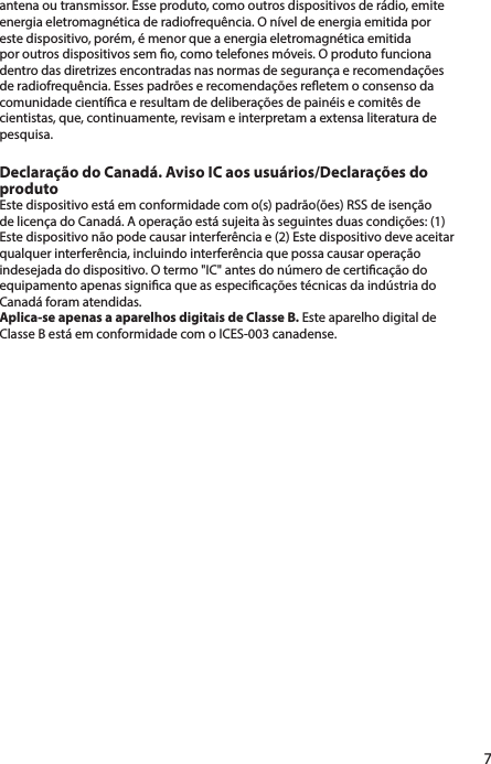 antena ou transmissor. Esse produto, como outros dispositivos de rádio, emite energia eletromagnética de radiofrequência. O nível de energia emitida por este dispositivo, porém, é menor que a energia eletromagnética emitida por outros dispositivos sem o, como telefones móveis. O produto funciona dentro das diretrizes encontradas nas normas de segurança e recomendações de radiofrequência. Esses padrões e recomendações reetem o consenso da comunidade cientíca e resultam de deliberações de painéis e comitês de cientistas, que, continuamente, revisam e interpretam a extensa literatura de pesquisa.Declaração do Canadá. Aviso IC aos usuários/Declarações do produtoEste dispositivo está em conformidade com o(s) padrão(ões) RSS de isenção de licença do Canadá. A operação está sujeita às seguintes duas condições: (1) Este dispositivo não pode causar interferência e (2) Este dispositivo deve aceitar qualquer interferência, incluindo interferência que possa causar operação indesejada do dispositivo. O termo &quot;IC&quot; antes do número de certicação do equipamento apenas signica que as especicações técnicas da indústria do Canadá foram atendidas.Aplica-se apenas a aparelhos digitais de Classe B. Este aparelho digital de Classe B está em conformidade com o ICES-003 canadense.7