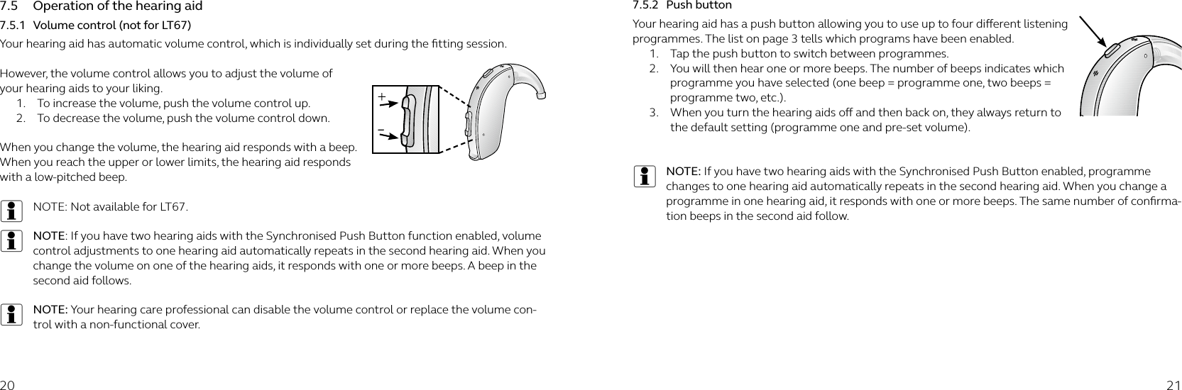 20 217.5  Operation of the hearing aid7.5.1  Volume control (not for LT67)Your hearing aid has automatic volume control, which is individually set during the ﬁtting session.  However, the volume control allows you to adjust the volume of your hearing aids to your liking.1.  To increase the volume, push the volume control up.2.  To decrease the volume, push the volume control down. When you change the volume, the hearing aid responds with a beep. When you reach the upper or lower limits, the hearing aid responds with a low-pitched beep.iNOTE: Not available for LT67.iNOTE: If you have two hearing aids with the Synchronised Push Button function enabled, volume control adjustments to one hearing aid automatically repeats in the second hearing aid. When you change the volume on one of the hearing aids, it responds with one or more beeps. A beep in the second aid follows.iNOTE: Your hearing care professional can disable the volume control or replace the volume con-trol with a non-functional cover.7.5.2  Push buttonYour hearing aid has a push button allowing you to use up to four dierent listening programmes. The list on page 3 tells which programs have been enabled.1.  Tap the push button to switch between programmes.2.  You will then hear one or more beeps. The number of beeps indicates which programme you have selected (one beep = programme one, two beeps = programme two, etc.).3.  When you turn the hearing aids o and then back on, they always return to the default setting (programme one and pre-set volume).iNOTE: If you have two hearing aids with the Synchronised Push Button enabled, programme changes to one hearing aid automatically repeats in the second hearing aid. When you change a programme in one hearing aid, it responds with one or more beeps. The same number of conﬁrma-tion beeps in the second aid follow.