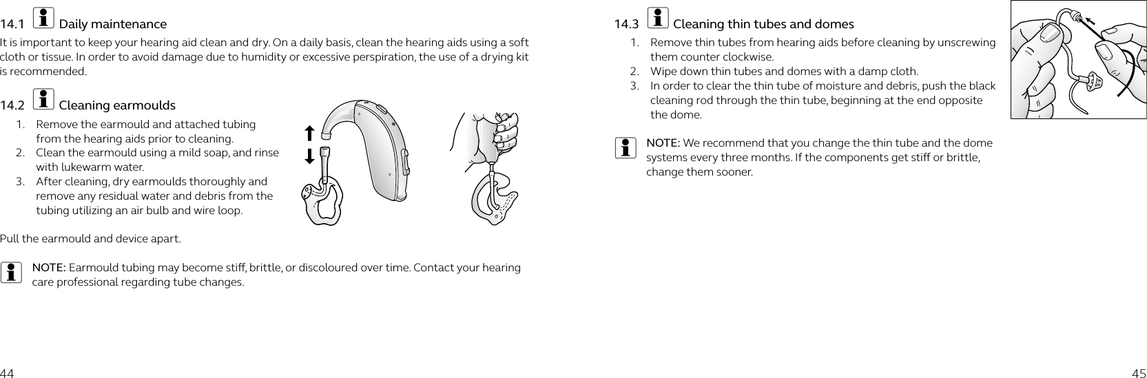 44 4514.1  i Daily maintenanceIt is important to keep your hearing aid clean and dry. On a daily basis, clean the hearing aids using a soft cloth or tissue. In order to avoid damage due to humidity or excessive perspiration, the use of a drying kit is recommended.14.2  i Cleaning earmoulds1.  Remove the earmould and attached tubing from the hearing aids prior to cleaning.2.  Clean the earmould using a mild soap, and rinse with lukewarm water.3.  After cleaning, dry earmoulds thoroughly and remove any residual water and debris from the tubing utilizing an air bulb and wire loop.Pull the earmould and device apart.iNOTE: Earmould tubing may become sti, brittle, or discoloured over time. Contact your hearing care professional regarding tube changes.14.3  i Cleaning thin tubes and domes 1.  Remove thin tubes from hearing aids before cleaning by unscrewing them counter clockwise. 2.  Wipe down thin tubes and domes with a damp cloth.3.  In order to clear the thin tube of moisture and debris, push the black cleaning rod through the thin tube, beginning at the end opposite the dome.iNOTE: We recommend that you change the thin tube and the dome systems every three months. If the components get sti or brittle, change them sooner.