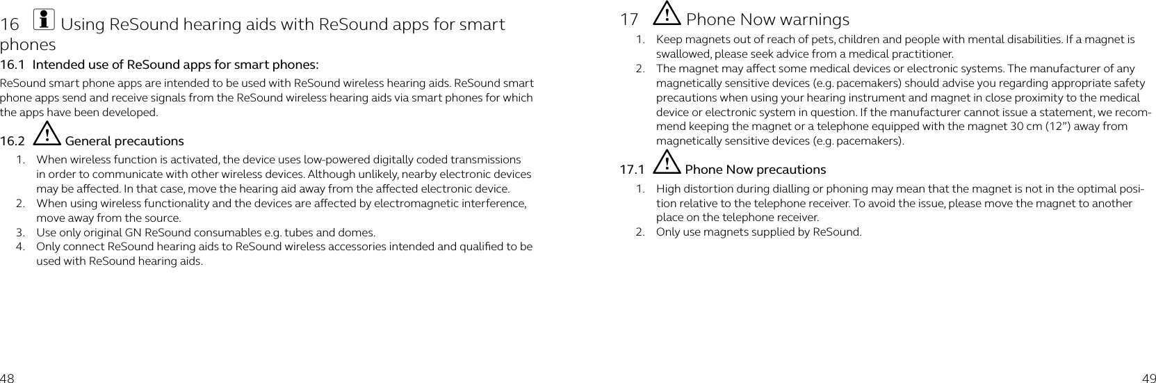 48 4916  i Using ReSound hearing aids with ReSound apps for smart phones16.1  Intended use of ReSound apps for smart phones:ReSound smart phone apps are intended to be used with ReSound wireless hearing aids. ReSound smart phone apps send and receive signals from the ReSound wireless hearing aids via smart phones for which the apps have been developed.16.2  i General precautions1.  When wireless function is activated, the device uses low-powered digitally coded transmissions in order to communicate with other wireless devices. Although unlikely, nearby electronic devices may be aected. In that case, move the hearing aid away from the aected electronic device.2.  When using wireless functionality and the devices are aected by electromagnetic interference, move away from the source.3.  Use only original GN ReSound consumables e.g. tubes and domes.4.  Only connect ReSound hearing aids to ReSound wireless accessories intended and qualiﬁed to be used with ReSound hearing aids.17  i Phone Now warnings1.  Keep magnets out of reach of pets, children and people with mental disabilities. If a magnet is swallowed, please seek advice from a medical practitioner.2.  The magnet may aect some medical devices or electronic systems. The manufacturer of any magnetically sensitive devices (e.g. pacemakers) should advise you regarding appropriate safety precautions when using your hearing instrument and magnet in close proximity to the medical device or electronic system in question. If the manufacturer cannot issue a statement, we recom-mend keeping the magnet or a telephone equipped with the magnet 30 cm (12”) away from magnetically sensitive devices (e.g. pacemakers).17.1  i Phone Now precautions1.  High distortion during dialling or phoning may mean that the magnet is not in the optimal posi-tion relative to the telephone receiver. To avoid the issue, please move the magnet to another place on the telephone receiver.2.  Only use magnets supplied by ReSound.