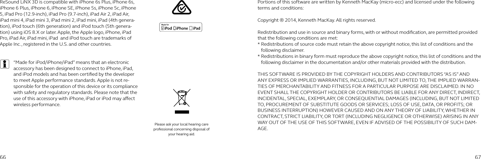 66 67ReSound LiNX 3D is compatible with iPhone 6s Plus, iPhone 6s, iPhone 6 Plus, iPhone 6, iPhone SE, iPhone 5s, iPhone 5c, iPhone 5, iPad Pro (12.9-inch), iPad Pro (9.7-inch), iPad Air 2, iPad Air, iPad mini 4, iPad mini 3, iPad mini 2, iPad mini, iPad (4th genera-tion), iPod touch (6th generation) and iPod touch (5th genera-tion) using iOS 8.X or later. Apple, the Apple logo, iPhone, iPad Pro, iPad Air, iPad mini, iPad  and iPod touch are trademarks of Apple Inc., registered in the U.S. and other countries.   i“Made for iPod/iPhone/iPad” means that an electronic accessory has been designed to connect to iPhone, iPad, and iPod models and has been certiﬁed by the developer to meet Apple performance standards. Apple is not re-sponsible for the operation of this device or its compliance with safety and regulatory standards. Please note that the use of this accessory with iPhone, iPad or iPod may aect wireless performance.Portions of this software are written by Kenneth MacKay (micro-ecc) and licensed under the following terms and conditions: Copyright ® 2014, Kenneth MacKay. All rights reserved. Redistribution and use in source and binary forms, with or without modiﬁcation, are permitted provided that the following conditions are met:* Redistributions of source code must retain the above copyright notice, this list of conditions and the following disclaimer.* Redistributions in binary form must reproduce the above copyright notice, this list of conditions and the following disclaimer in the documentation and/or other materials provided with the distribution. THIS SOFTWARE IS PROVIDED BY THE COPYRIGHT HOLDERS AND CONTRIBUTORS “AS IS” AND ANY EXPRESS OR IMPLIED WARRANTIES, INCLUDING, BUT NOT LIMITED TO, THE IMPLIED WARRAN-TIES OF MERCHANTABILITY AND FITNESS FOR A PARTICULAR PURPOSE ARE DISCLAIMED. IN NO EVENT SHALL THE COPYRIGHT HOLDER OR CONTRIBUTORS BE LIABLE FOR ANY DIRECT, INDIRECT, INCIDENTAL, SPECIAL, EXEMPLARY, OR CONSEQUENTIAL DAMAGES (INCLUDING, BUT NOT LIMITED TO, PROCUREMENT OF SUBSTITUTE GOODS OR SERVICES; LOSS OF USE, DATA, OR PROFITS; OR BUSINESS INTERRUPTION) HOWEVER CAUSED AND ON ANY THEORY OF LIABILITY, WHETHER IN CONTRACT, STRICT LIABILITY, OR TORT (INCLUDING NEGLIGENCE OR OTHERWISE) ARISING IN ANY WAY OUT OF THE USE OF THIS SOFTWARE, EVEN IF ADVISED OF THE POSSIBILITY OF SUCH DAM-AGE.Please ask your local hearing care professional concerning disposal of your hearing aid.
