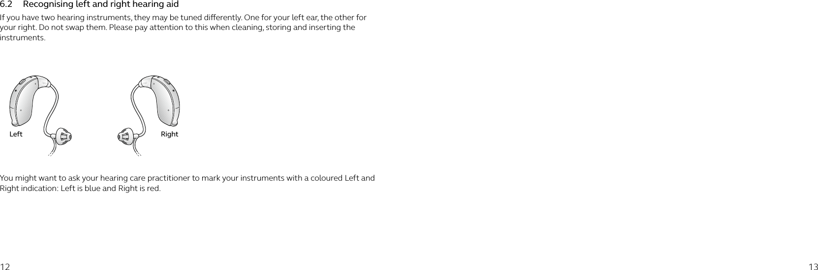 12 136.2  Recognising left and right hearing aidIf you have two hearing instruments, they may be tuned dierently. One for your left ear, the other for your right. Do not swap them. Please pay attention to this when cleaning, storing and inserting the instruments. You might want to ask your hearing care practitioner to mark your instruments with a coloured Left and Right indication: Left is blue and Right is red.Left Right