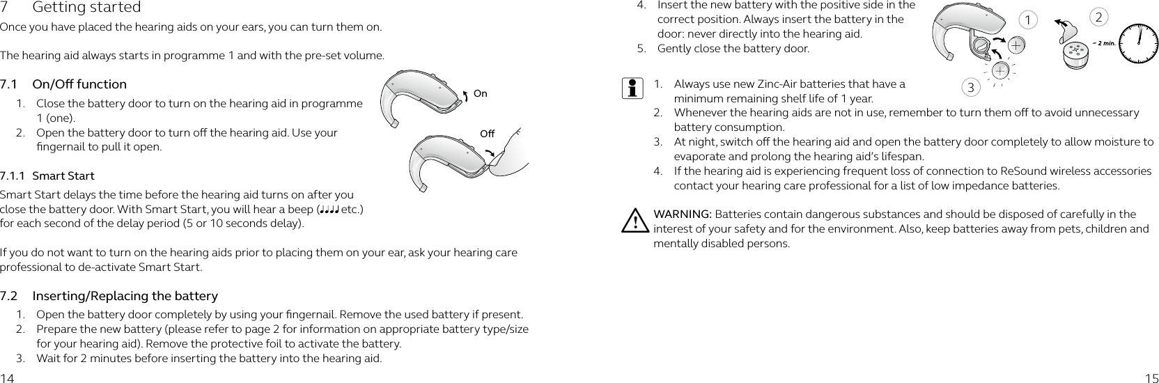 21314 15OnO7  Getting started Once you have placed the hearing aids on your ears, you can turn them on. The hearing aid always starts in programme 1 and with the pre-set volume.7.1  On/O function1.  Close the battery door to turn on the hearing aid in programme 1 (one).2.  Open the battery door to turn o the hearing aid. Use your ﬁngernail to pull it open. 7.1.1  Smart StartSmart Start delays the time before the hearing aid turns on after you close the battery door. With Smart Start, you will hear a beep (  etc.) for each second of the delay period (5 or 10 seconds delay). If you do not want to turn on the hearing aids prior to placing them on your ear, ask your hearing care professional to de-activate Smart Start.7.2  Inserting/Replacing the battery1.  Open the battery door completely by using your ﬁngernail. Remove the used battery if present.2.  Prepare the new battery (please refer to page 2 for information on appropriate battery type/size for your hearing aid). Remove the protective foil to activate the battery. 3.  Wait for 2 minutes before inserting the battery into the hearing aid.4.  Insert the new battery with the positive side in the correct position. Always insert the battery in the door: never directly into the hearing aid. 5.  Gently close the battery door.i1.  Always use new Zinc-Air batteries that have a minimum remaining shelf life of 1 year.2.  Whenever the hearing aids are not in use, remember to turn them o to avoid unnecessary battery consumption.3.  At night, switch o the hearing aid and open the battery door completely to allow moisture to evaporate and prolong the hearing aid’s lifespan.4.  If the hearing aid is experiencing frequent loss of connection to ReSound wireless accessories contact your hearing care professional for a list of low impedance batteries.i WARNING: Batteries contain dangerous substances and should be disposed of carefully in the interest of your safety and for the environment. Also, keep batteries away from pets, children and mentally disabled persons.