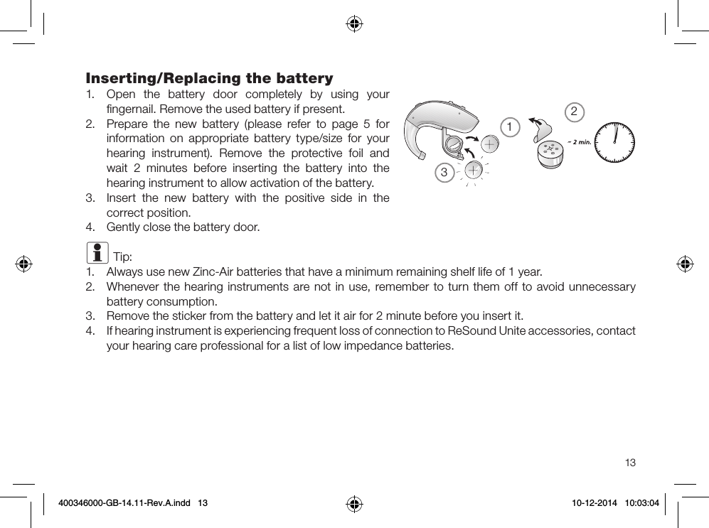 21313Inserting/Replacing the battery1.  Open the battery door completely by using your ﬁngernail. Remove the used battery if present.2.  Prepare the new battery (please refer to page 5 for information on appropriate battery type/size for your hearing instrument). Remove the protective foil and wait 2 minutes before inserting the battery into the hearing instrument to allow activation of the battery.3.  Insert the new battery with the positive side in the correct position. 4.  Gently close the battery door.i Tip: 1.  Always use new Zinc-Air batteries that have a minimum remaining shelf life of 1 year.2.  Whenever the hearing instruments are not in use, remember to turn them off to avoid unnecessary battery consumption.3.  Remove the sticker from the battery and let it air for 2 minute before you insert it.4.  If hearing instrument is experiencing frequent loss of connection to ReSound Unite accessories, contact your hearing care professional for a list of low impedance batteries.400346000-GB-14.11-Rev.A.indd   13 10-12-2014   10:03:04