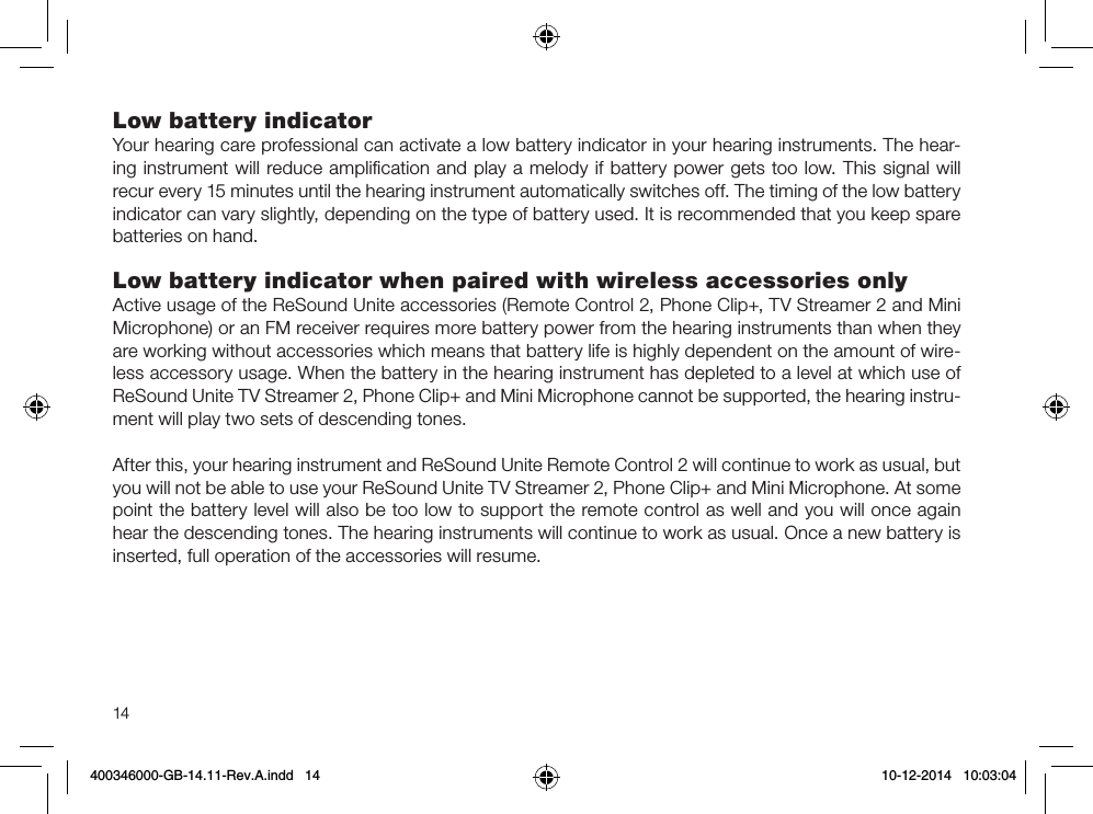 14Low battery indicatorYour hearing care professional can activate a low battery indicator in your hearing instruments. The hear-ing instrument will reduce ampliﬁcation and play a melody if battery power gets too low. This signal will recur every 15 minutes until the hearing instrument automatically switches off. The timing of the low battery indicator can vary slightly, depending on the type of battery used. It is recommended that you keep spare batteries on hand.Low battery indicator when paired with wireless accessories onlyActive usage of the ReSound Unite accessories (Remote Control 2, Phone Clip+, TV Streamer 2 and Mini Microphone) or an FM receiver requires more battery power from the hearing instruments than when they are working without accessories which means that battery life is highly dependent on the amount of wire-less accessory usage. When the battery in the hearing instrument has depleted to a level at which use of ReSound Unite TV Streamer 2, Phone Clip+ and Mini Microphone cannot be supported, the hearing instru-ment will play two sets of descending tones.After this, your hearing instrument and ReSound Unite Remote Control 2 will continue to work as usual, but you will not be able to use your ReSound Unite TV Streamer 2, Phone Clip+ and Mini Microphone. At some point the battery level will also be too low to support the remote control as well and you will once again hear the descending tones. The hearing instruments will continue to work as usual. Once a new battery is inserted, full operation of the accessories will resume.400346000-GB-14.11-Rev.A.indd   14 10-12-2014   10:03:04