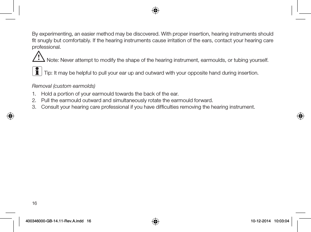 16By experimenting, an easier method may be discovered. With proper insertion, hearing instruments should ﬁt snugly but comfortably. If the hearing instruments cause irritation of the ears, contact your hearing care professional. i Note: Never attempt to modify the shape of the hearing instrument, earmoulds, or tubing yourself.i Tip: It may be helpful to pull your ear up and outward with your opposite hand during insertion.Removal (custom earmolds)1.  Hold a portion of your earmould towards the back of the ear.2.  Pull the earmould outward and simultaneously rotate the earmould forward.3.  Consult your hearing care professional if you have difﬁculties removing the hearing instrument.400346000-GB-14.11-Rev.A.indd   16 10-12-2014   10:03:04